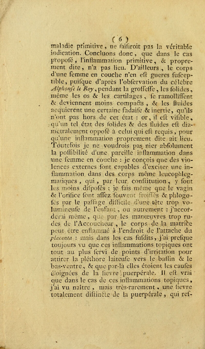 maladie primitive, ne imWtoit pas la véritable indication. Concluons donc , que dans le cas propofé, Tinliammation primitive, & propre- ment dite, n'a pas lieu. D'ailleurs , le corps d'une femme en couche n'en eu gueres fufcep- tible, puifque d'après robfervation du célèbre yîlphonfc le i^qy,pendant la groiFelTe , les folides, même les os & les cartilages , fe ramolliflTent & deviennent moins compaéls , & les fluides acquièrent une certaine fadaiie & inertie, qu'ils n'ont pas hors de cet état : or, il eft viiible, qu'un tel état des folides & des fluides eft dia-' metralement oppofé à celui qui eft requis , pour qu'une inflammation proprement dite ait lieu. Toutefois je ne voudrois pas nier abfolument la poffibilité d'une pareille inflammation dans tme femme en couche : je conçois que des vio- lences externes font capables d'exciter une in- flammation dans des corps même leucophleg- matiques , qui, par leur conftitution, y font les moins diipofés : ]e fais même que le vagin & l'orifice font affez fouveot froiffés & phlogo- fés par le paifage difficile d-une t-ête trop vo- lumjoeufe de l'enfant, ou autrement : j'accor- derai même , que par les manœuvres trop ru- des de rAccoucheur , le corps de la matribe peut être enflammé à l'endroit de l'attache du placenta : mais dans les cas fufdits, j'ai prefque toujours vu que ces inflammations topiques ont tout au plus fervi de points d'irritation pour attirer la pléthore laiteufe vers le baiîin & le bas-ventre, & que par-là elles étoient les caufes éloignées de la hevre^. puerpérale. Il eft vrai que dans le cas de ces inflammations topiques, j'ai vu naître , mais très-rarement, une lièvre totalement diftiade de la puerpérale, qui ref- nu-