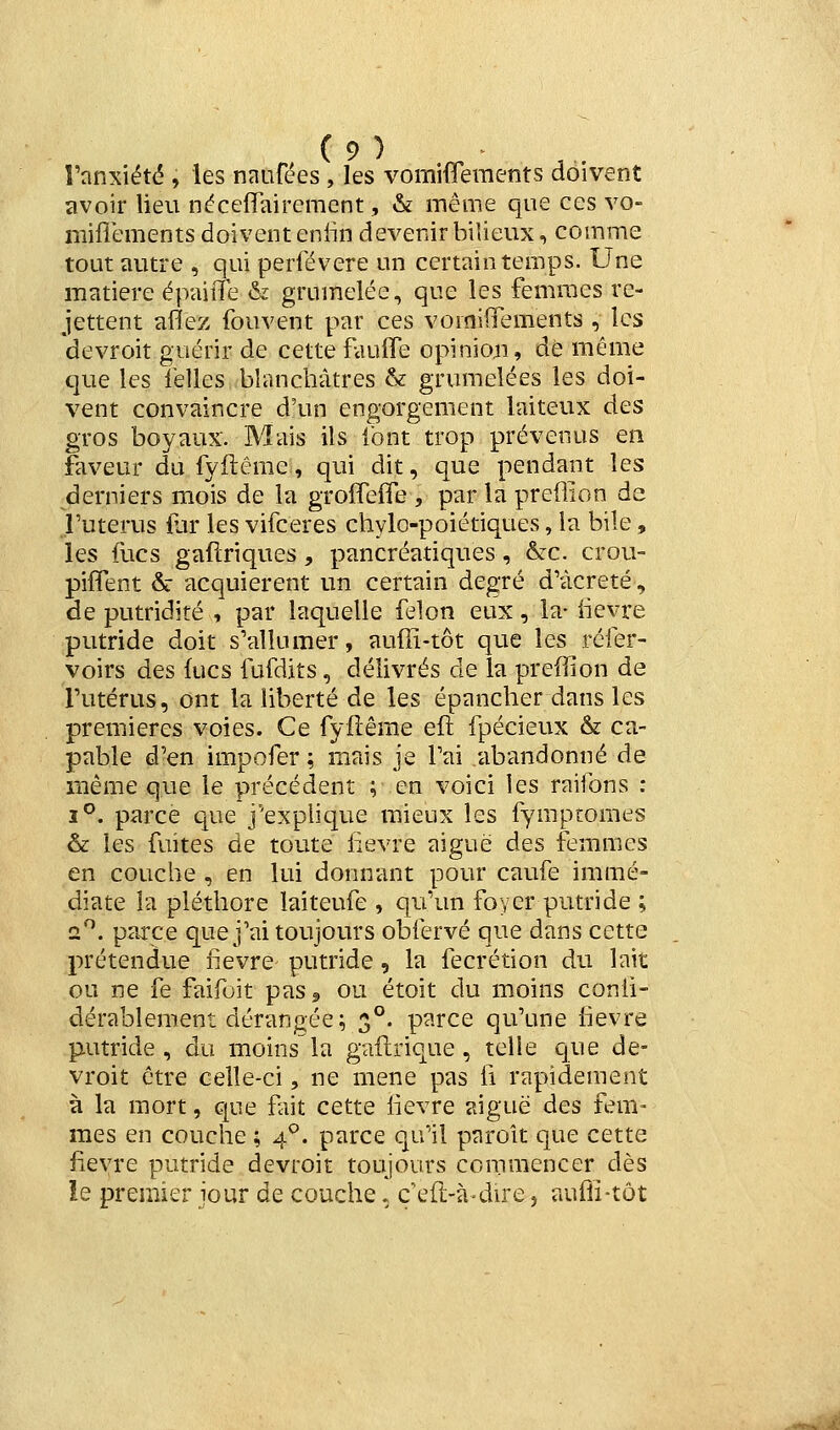 î'anxiété , les naiifées , les vomifferaents doivent avoir lieu néceffairement, & même que ces vo- miflements doivent enlin devenir bilieux, comme tout autre , qui perfévere un certain temps. Une matière épairfe & grumelée, que les femmes re- jettent aflez fouvent par ces vomilTements , les devroit guérir de cette fauffe opinion, de même que les lelles blanchâtres & grumelées les doi- vent convaincre d'un engorgement laiteux des gros boyaux. Mais ils ibnt trop prévenus en faveur dufyflême, qui dit, que pendant les derniers mois de la grolTefle , par la preffion de .futerus {lir les vifceres chylo-poiétiques, la bile, les fucs gaftriques, pancréatiques, &c. crou- pifîent & acquièrent un certain degré d'àcreté, de putridité , par laquelle félon eux, la- iievre putride doit s'allumer, auffi-tôt que les réfer- voirs des fucs fufdits, délivrés de la preffion de l'utérus, ont la liberté de les épancher dans les premières voies. Ce fyfîêrae eft fpécieux & ca- pable d'en impofer ; mais je l'ai abandonné de même que le précédent ; en voici les raifons : 1°. parce que j'explique mieux les fymptomes & les fuites de toute fièvre aiguë des femmes en couche , en lui donnant pour caufe immé- diate la pléthore laiteufe , qu'un foyer putride ; 2^. parce que j'ai toujours obfervé que dans cette prétendue fièvre putride, la fecrétion du lait ou ne fe faifoit pasj ou étoit du moins conii- dérablement dérangée; 3°. parce qu'une fièvre putride, du moins la gaflrique, telle que de- vroit être celle-ci, ne mené pas ii rapidement à la mort, que fiit cette lièvre aiguë des fem- mes en couche ; 4°. parce qu'il paroît que cette fièvre putride devroit toujours commencer dès !e premier jour de couche, ç efl-à-du'e, aufli-tôt ::jà
