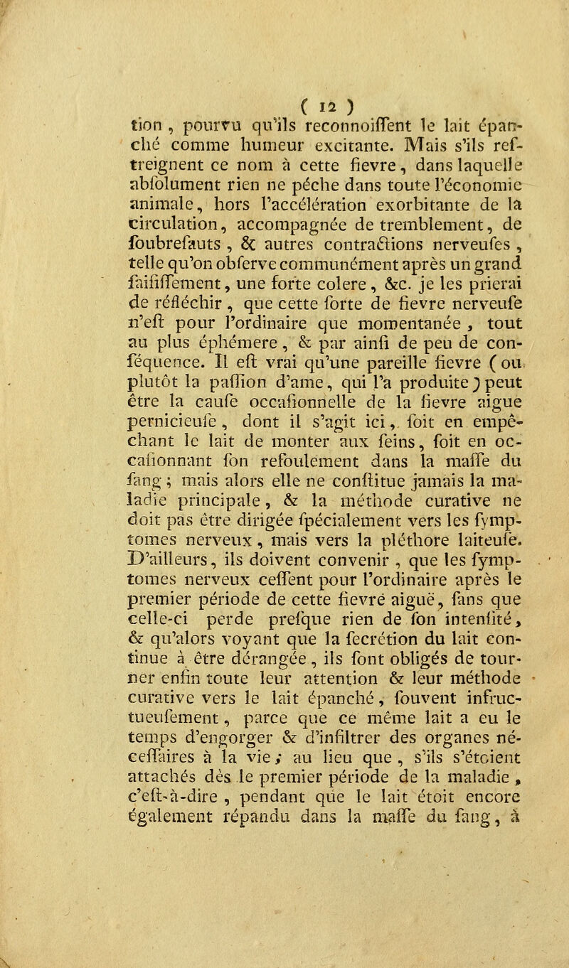 tien , pourvu qu'ils reconnoiflent le lait épan- ché comme humeur excitante. Mais s'ils ref- trejgnent ce nom à cette fièvre, dans laquelle abfolument rien ne pèche dans toute Téconomie animale, hors l'accélération exorbitante de la circulation, accompagnée de tremblement, de foubrefauts , & autres contrariions nerveufes , telle qu'on obferve communément après un grand faififTement, une forte colère , &c. je les prierai de réfléchir , que cette forte de fièvre nerveufe lî'efl pour l'ordinaire que momentanée , tout au plus éphémère, & par ainii de peu de con- féquence. Il eft vrai qu'une pareille fièvre (ou plutôt la paffion d'ame, qui l'a produite ) peut être la caufe occafionnelle de la fièvre aiguë pernicieufe, dont il s'agit ici, foit en empê* chant le lait de monter aux feins, foit en oc- cafionnant fon refoulement dans la maffe du fang ; mais alors elle ne conftitue jamais la ma- ladie principale, & la méthode curative ne doit pas être dirigée fpécialement vers les fymp- tomes nerveux, mais vers la pléthore laiteufe. D'ailleurs, ils doivent convenir , que les fymp- tomes nerveux ceffent pour l'ordinaire après le premier période de cette fièvre aiguë, fans que celle-ci perde prefque rien de fon inteniîté, & qu'alors voyant que la fecrétion du lait con- tinue à être dérangée, ils font obligés de tour- ner enfin toute leur attention & leur méthode curative vers le lait épanché, fouvent infruc- tueufement, parce que ce même lait a eu le temps d'engorger &: d'infiltrer des organes né- Gcifaires à la vie ; au lieu que , s'ils s'étcient attachés dès le premier période de la maladie , c'efi:«à-dire , pendant que le lait étoit encore également répandu dans la maife du fang, k \