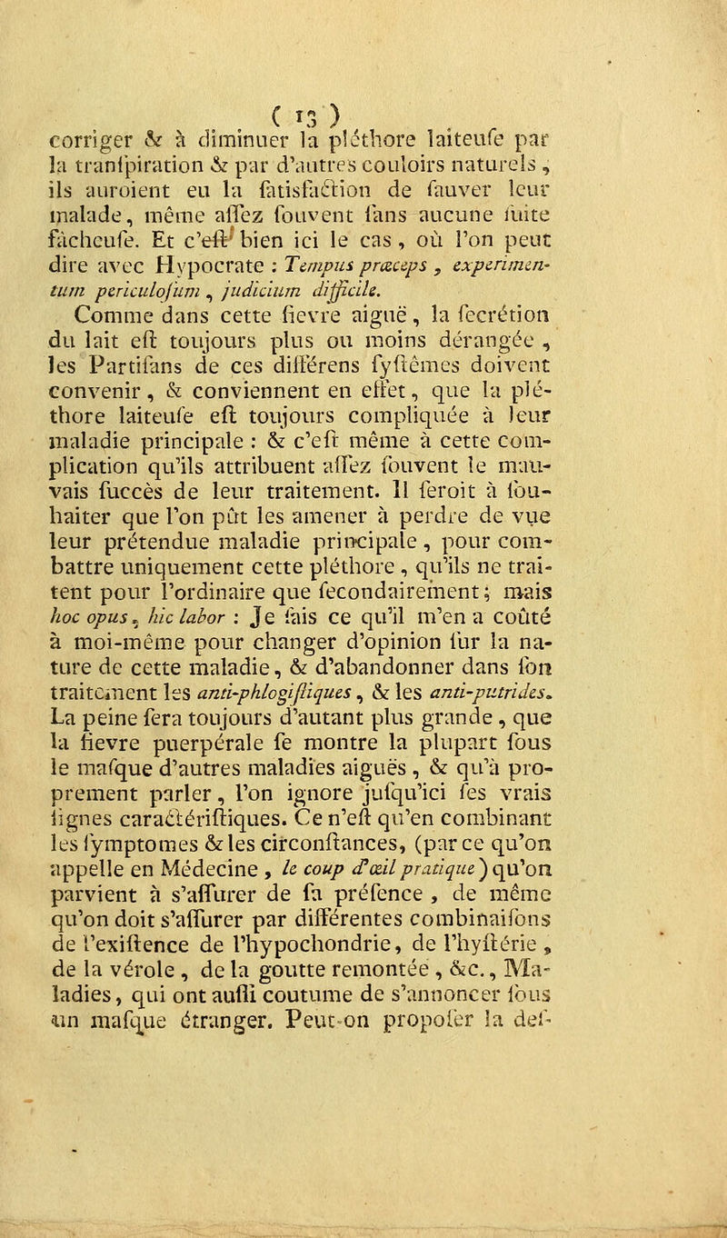 C î3 ) , ^ corriger & à diminuer la pléthore îaiteufe par la tranlpiration & par dViiitres couloirs naturels , ils auroient eu la {atisfaétion de Tauver leur malade, même alTez Couvent lans aucune iiiite fôchcufe. Et c'eft'bien ici le cas, où l'on peut dire avec Hypocrate ; Térnpin prxceps , expcrumn- tum pcrïculofum , judicïum dijjic'de. Comme dans cette fièvre aiguë, la fecrétion du lait efl toujours plus ou moins dérangée , les Partiians de ces dilférens fyftêmes doivent convenir, & conviennent en effet, que la plé- thore laiteufe efl toujours compliquée à leur maladie principale : & c'eft même à cette com- plication qu'ils attribuent aiïez fouvent le mau- vais fuccès de leur traitement. Il feroit à lou- haiter que Ton pût les amener à perdre de vue leur prétendue maladie pritxripale , pour com- battre uniquement cette pléthore , qu'ils ne trai- tent pour l'ordinaire que fecondairement; mais hoc opus^^ hiclabor : Je lais ce qu'il m'en a coûté à moi-même pour changer d'opinion iur la na- ture de cette maladie, & d'abandonner dans fon traitement les ann-pk/ogi/iiques , & les anti-putrides, La peine fera toujours d'autant plus grande , que la fièvre puerpérale fe montre la plupart fous le marque d'autres maladies aiguës , & qu'à pro- prement parler, l'on ignore jufqu'ici fes vrais lignes caraétériftiques. Cen'eft qu'en com.binant les fymptomes & les circonftances, (par ce qu'on appelle en Médecine , le coup d'œilpratique^qyCon parvient à s'aflTurer de fa préfence , de même qu'on doit s'afllirer par différentes combinaifbns de re'xifl:ence de l'hypochondrie, de l'hyilérie , de la vérole , de la goutte remontée , &c,, Ma- ladies, qui ontaufli coutume de s'annoncer Ibus un mafq^ue étranger. Peut on propoiér la del-