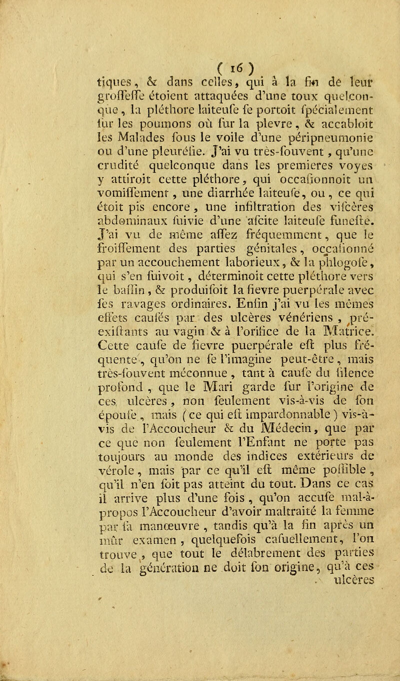 tiques, & dans celles, qui à la fifi de leur groflelTe étoient attaquées d'une toux quelcon- que , la pléthore laiteufe fe portoit rpécialeinent llir les poumons où fur la plèvre, ^ accabloit les Malades fous le voile d'une péripneumonie ou d'une pleuréiie. J'ai vu très-fouvent, qu'une crudité quelconque dans les premières voyes y attiroit cette pléthore, qui occaiionnoit un vomiffement, une diarrhée laiteufe, ou, ce qui étoit pis encore, une infiltration des vifcères abdominaux fuivie d'une afcite laiteufe funefte. J'ai vu de même aflez fréquemment, que le froilTement des parties génitales, occaiionné par un accouchement laborieux, & la phlogofe, qui s'en fuivoit, déterminoit cette pléthore vers le baflln, & produifoit la fièvre puerpérale -avec fes ravages Ordinaires. Enfin j'ai vu les mêmes efiets caufés par des ulcères vénériens , pré- exiftants au vagin & à l'orifice de la Matrice. Cette caufe de fièvre puerpérale eft plus fré- quente', qu'on ne fe l'imagine peut-être, mais très-fouvent méconnue , tant à caufe du filence profond , que le Mari garde fur l'origine de ces ulcères, non feulement vis-à-vis de fon époufe , mais (ce qui eil impardonnable) vis-à- vis de l'Accoucheur & du Médecin, que par ce que non feulement l'Enfant ne porte pas toujours au monde des indices extérieurs de vérole, mais par ce qu'il eft même poilible , qu'il n'en foit pas atteint du tout. Dans ce cas il arrive plus d'une fois , qu'on accufe mal-à- propos l'Accoucheur d'avoir maltraité la femme par fa manœuvre , tandis qu'à la fin après un mûr examen , quelquefois cafuellement, l'on trouve , que tout le délabrement des parties de la génération ne doit fon origine, qu'à ces ulcères