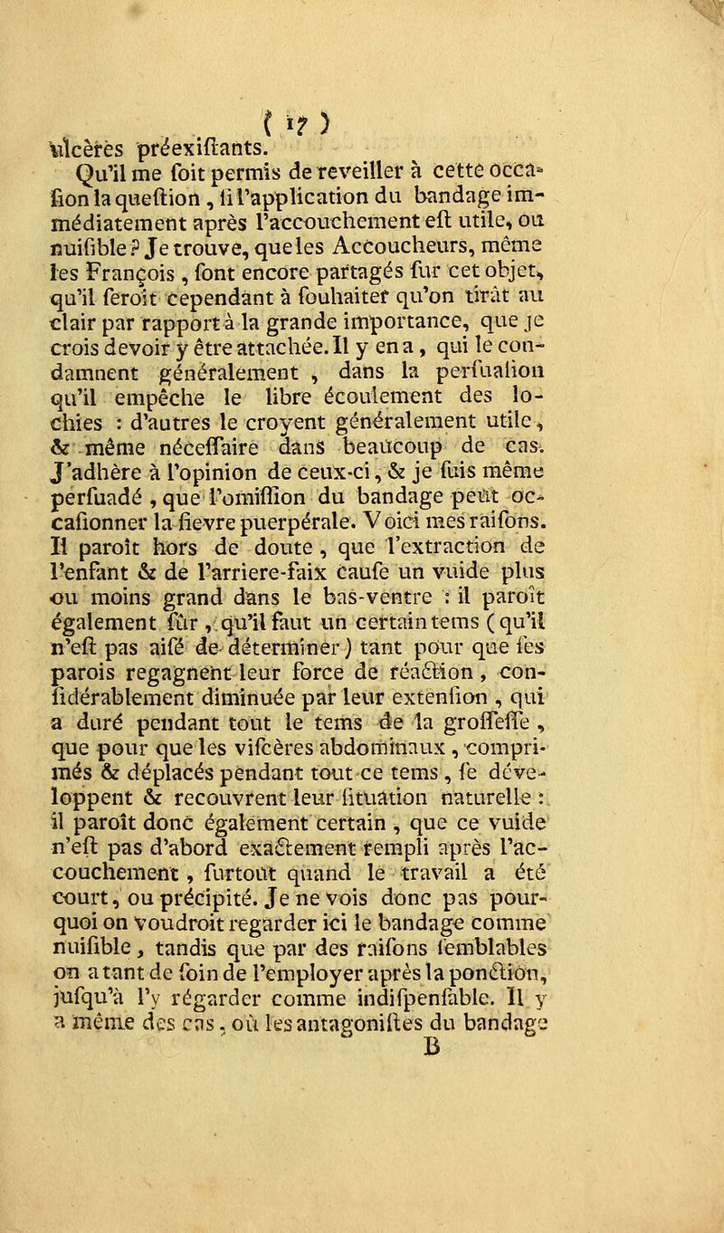 ( »? > \ilcêrès prëexiflants. Qu'il me foit permis de reveiller à cette occa- fionlaqueftion, li l'application du bandage im- médiatement après l'accouchement efl utile, ou nuifible ? Je trouve, queles Accoucheurs, même les François , font encore partagés fur cet objet, qu'il feroît cependant à fouhaitef qu'on tirât au clair par rapport à la grande importance, que je crois devoir y être attachée. Il y en a, qui le con- damnent généralement , dans la perfualion qu'il empêche le libre écoulement des lo- chies : d'autres le croyent généralement utile, & -même néceflaire dans beaucoup de cas. J'adhère à l'opinion de Ceux-ci, «& je fuis même perfuadé , que l'omiffion du bandage peiït oc- cafionner la fièvre puerpérale. Voici mesraifons. Il paroît hors de doute , que l'extraction de l'enfant & de l'arriere-faix Caufe un vuide plus ou moins grand dans le bas-ventre : il paroît également fur ,: qu'il faut un certain tems (qu'il n'eft pas aifé de déterminer) tant pour que fes parois regagnent leur force de réaftion, con- îidérabkment diminuée par leur extenfion , qui a duré pendant tout le tems de la groiTelîe , que pour que les vifcères abdominaux , compri- més & déplacés pendant tout ce tems , fe déve- loppent & recouvrent leur fituation naturelle:. il paroît donc également certain , que ce vuide n'eft pas d'abord exaftement rempli après l'ac- couchement , furtoût quand le travail a été court, ou précipité. Je ne vois donc pas pour- quoi on voudroit regarder ici le bandage comme nuifible, tandis que par des rnifons femblables Oïl a tant de foin de l'employer après la ponéliôn, jufqu'à l'y régarder comme indifpenfable. Il y a même des cas. où ksantagoniftes du bandage B
