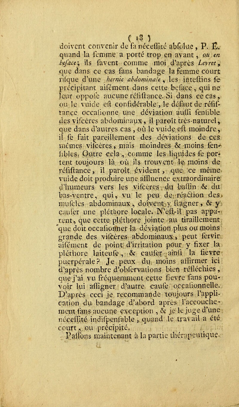 doivent convenir de fa ntceditc abfûlae , P. Ë. quand la le m me a porté trop en avant, ou m he.fàu\ ils favent comme moi d'après Levret'^ que dans ce cas fans bandage la femme court rilque d'une hernie abdominale^ les inteflins fe précipitant aifément dans cette beface, qui ne leur oppoie aucune réliftance. Si dans ce cas, ou le vuide eft confidérable , le défaut de réfif- tancc occalionne une déviation auffi fenhble des vifcéres abdominaux, il paroît très-naturel, que dans d'autres cas, G>ù le vuide efl moindre, il fe fait pareillement des déviations de ces mêmes vifcéres, mais moindres & moins fen-^ iibles. Outre cela , comme les liquides fe por- tent toujours là où ils trouvent le moins de réfiflance, il paraît évident, que ce même vuide doit produire une affluence extraordinaire ^'humeurs vers les vifcéres .-du baliin & du tas-ventre, qui, vu le peu de;:réaâ:ion des> mufcles abdominaux, doiyenty flagner, & y: caufer une pléthore locale. N'efl-il. pas appa-> rent, que cette pléthore jointe.au tiraillement 'que doit occafioriner la dévia.tion plus ou moins grande des vifcéres abdominaux:, peut fervir aifément de point: d'irritation pour y fixer la pléthore laiteufÊ, & caufer ;ainfi la fièvre puerpérale? Je peux div moins affirmer ici d'après nombre d'obfervations bien réfléchies , que j'ai vu fréquemment cçtte fièvre fans pou- voir lui affigner d'autre Cciufe occafionnelle. D'après ceci je recommande toujours l'appli- cation du bandage d'abord après faccouche- raent fans aucune exception , & je le juge d'une néceffité indifpenfable,. quand le travail a été, court., ou précipité. .^ Palfons maintenant à la partie thérapeutique.
