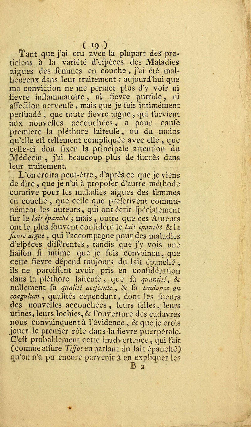 Tîtnt que j'ai cru avec la plupart des pra- ticiens à la variété d'efpèces des Maladies aiguës des femmes en couche , j'ai été mal- heureux dans leur traitement : aujourd'hui que ma conviftion ne me permet plus d'y voir ni fièvre inflammatoire, ni fièvre putride, ni aîFeclion nerveufe , mais que je fuis intimement perfuadé , que toute fièvre aiguë , qui furvient aux nouvelles accouchées, a pour caufe première la pléthore laiteufe, ou du moins qu'elle eft tellement compliquée avec elle , que celle-ci doit fixer la principale attention du Médecin , j'ai beaucoup plus de fuccès dans leur traitement. r. L'on croira peut-être, d'après ce que je viens de dire » que je n'ai à propofer d'autre méthode curative pour les maladies aiguës des femmes en couche, que celle que prefcrivent commu- ném.ent les auteurs, qui ont écrit fpécialement fur le lait épanché ; mais , outre que ces Auteurs ont le plus fouventconiidéré le lait épanché &l:i Jîevre aiguë, qui l'accompagne pour des maladies d'efpèces différentes, tandis que j'y vois une liaifon fi intime que je fuis convaincu, que cette fièvre dépend toujours du lait épanché , ils ne paroiffent avoir pris en conlidératiou dans la pléthore laiteufe, que fa quantité^ & nullement fa qualité aufuntt , & fa tendance aii coagulum , qualités cependant, dont les lueurs des nouvelles accouchées , leurs (elles, leurs urines, leurs lochies, & l'ouverture des cadavres nous convainquent à f évidence, & que je crois jouer le premier rôle dans la fièvre puerpérale. C'eft probablement cette inadvertence, qui fait (commeaffure Ti//of en parlant du lait épanché) qu'on n'a pu encore parvenir à en exphquer les B a '