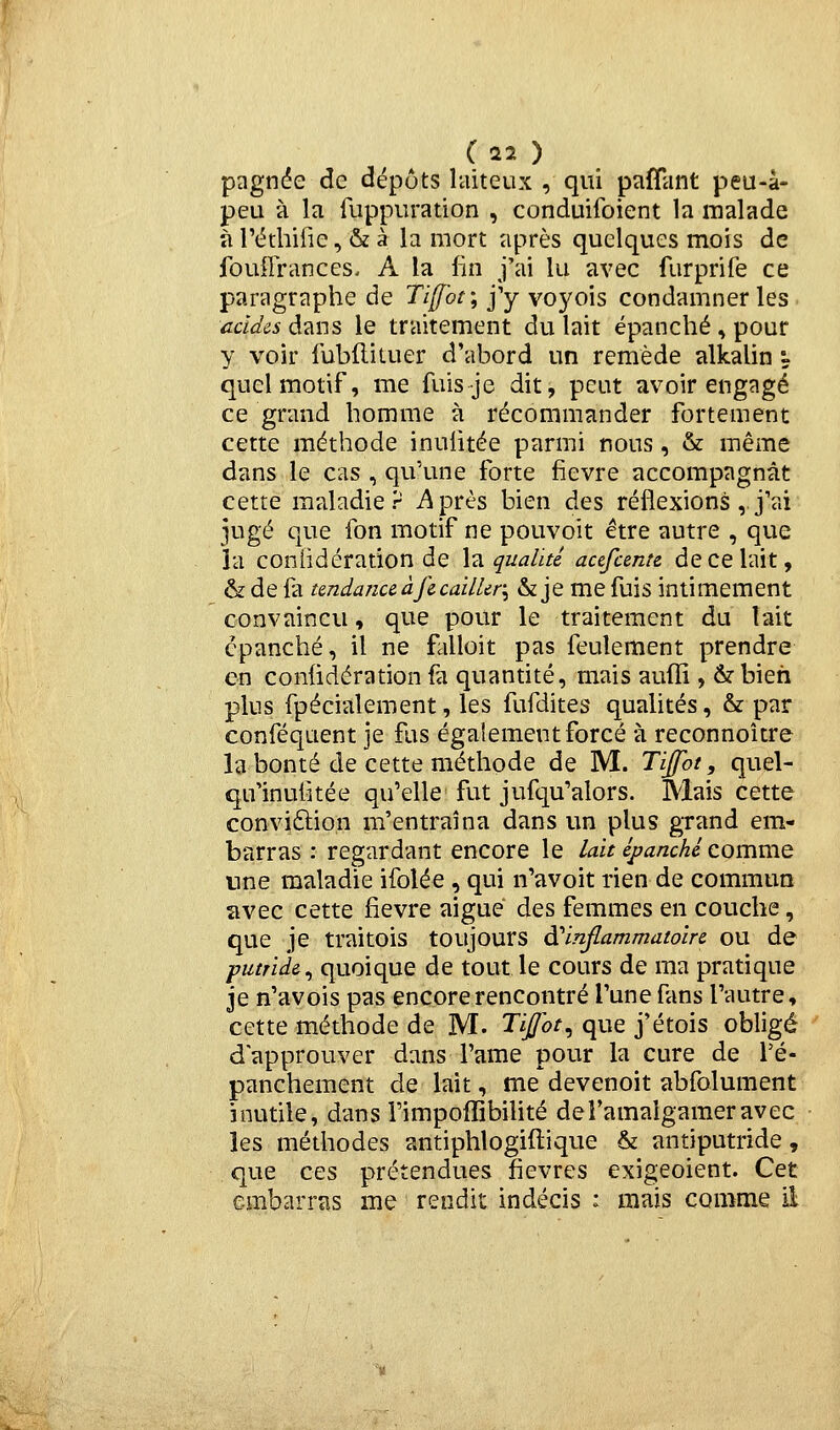 pagn(5e de dépôts laiteux , qui pafTant peu-à- peu à la fuppuration , conduifoient la malade à l'éthifie, & à la mort après quelques mois de fouilrances. A la lin j'ai lu avec furprife ce paragraphe de Tiffoi-, j'y voyois condamner les acides dans le traitement du lait épanché , pour y voir fublliluer d'abord un remède alkalin y quel motif, me fuis je dit, peut avoir engagé ce grand homme à récommander fortement cette méthode inulitée parmi nous, & même dans le cas , qu'une forte fièvre accompagnât cette maladie? i^près bien des réflexions, j'ai jugé que fon motif ne pouvoit être autre , que la coniidération de \^ qualité acefcente décelait, & de fa tenda/iceàfe cailler, & je me fuis intimement convaincu, que pour le traitement du lait épanché, il ne falloir pas feulement prendre en coniidération fa quantité, mais aufli, 6? bien plus fpécialement, les fufdites qualités, & par conféquent je fus également forcé à reconnoître la bonté de cette méthode de M. Tijfot, quel- qu'inufîtée qu'elle fut jufqu'alors. Mais cette conviftion m'entraîna dans un plus grand em- barras : regardant encore le lait épanché comme une maladie ifolée , qui n'avoit rien de commua îivec cette fièvre aiguë des femmes en couche, que je traitois toujours d'inflammatoire ou de putride^ quoique de tout le cours de ma pratique Je n'avois pas encore rencontré l'une fans l'autre, cette méthode de M. TiJ/ot^ que j'étois obligé d'approuver dans l'ame pour la cure de Té- panchement de lait, me devenoit abfolument inutile, dans rimpofîibilité deî'amalgameravec les méthodes antiphlogiftique & antiputride, que ces prétendues fièvres exigeoient. Cet embarras me rendit indécis : mais comme il