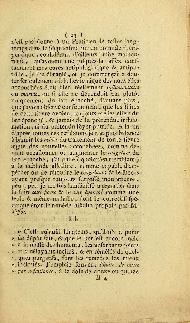( î3 ) n'efl pas donné à un Praticien de refter long- temps dans le rcepticifme fur un point de théra- peutique , coniidérant d'ailleurs l ilTue maiheu- reule, qu'avoient eue jufques-là aflez coni- tamment mes cures antiphlogiftique & antipu- tride , je fus ébranlé, & je corameneaî à dou- ter férieufement ^ fi la fièvre aiguë des nouvelles accouchées étoit bien réellement injtammatoirc ou putride^ ou fi elle ne dépendoit pas plutôt uniquement du lait épanché, d'autant plus , que j'avois obfervé confiamment.,.que les fuites de cette fièvre avoient toujours été les effets du lait épanché ^ & jamais de la prétendue inflam- mation , ni du prétendu foyer putride. A la fin d'après toutes ces réflexions je n'ai plus balancé *ibannir \qs acides du traitement de toute fièvre aiguë des nouvelles accouchées, cmBine de- vant occafionner ou augmenter le coagulum du. lait épanché; j'ai paifé (quoiqu'entremblant) à la méthode alkaline , comme capable d'em- pêcher ou de réibudre le coagulum; &r lefuccès ayant prefque toujours furpaifé mon attente , peu-à-peu je me fuis Familiarifé à regarder dans la Çuhe cetu Jievre & le lait épanché commue une feule & même maladie, dont le correftif fpé- cifiqut! étoit le remède alkalin propofé par M. TiJJot, 1 L » Oeû qu'auffi longtems, qu'il n'y a point j» de dépôt fait, & que le lait efl encore mêlé j> à la malfe des humeurs , les abforbants joints » aux délayantsincififs, & entremêlés de quel- ». ques purgatifs, font les remèdes les mieux v> indiqués. J'emploie fouvent rkuUc de tanrc >» par défaillance ^ à la dofe de douze ou quinze