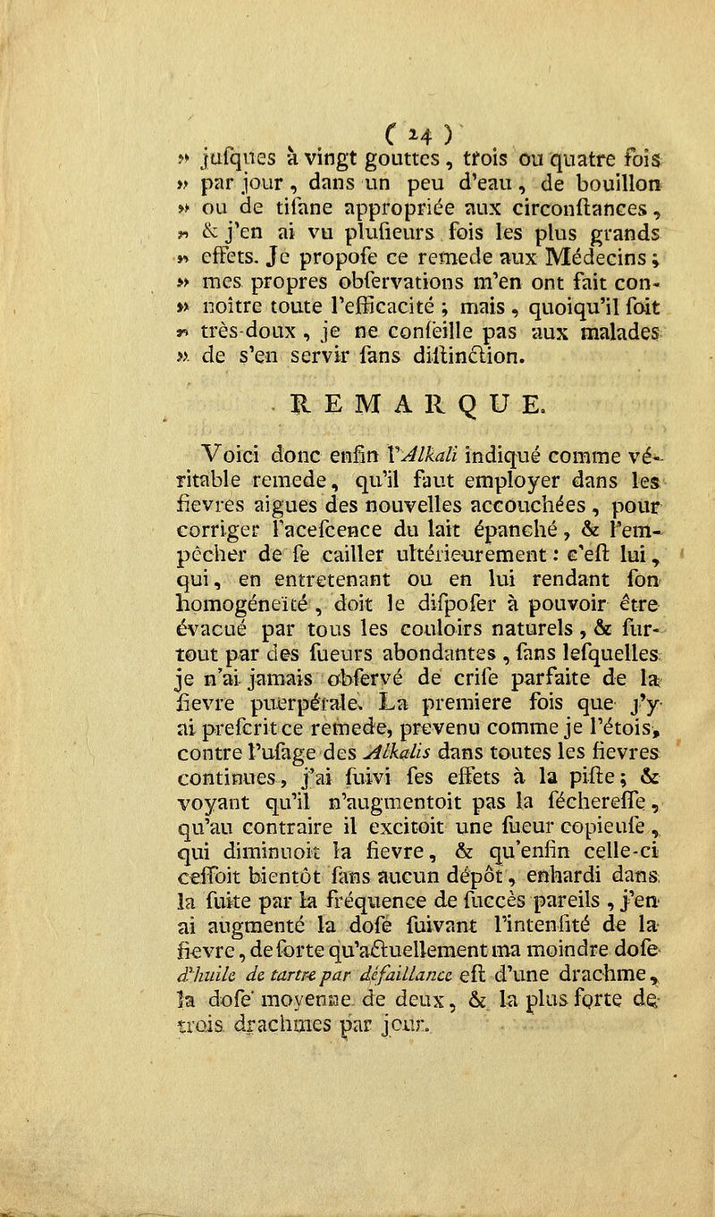 >» iafqiies a vingt gouttes, tfois ou quatre fois y> par jour, dans un peu d'eau, de bouillon » ou de tiiane appropriée aux circonflances, f^ & j'en ai vu plufieurs fois les plus grands y> effets. Je propofe ce remède aux Médecins ; » mes propres obfervations m'en ont fait con- » noître toute l'efficacité ; mais , quoiqu'il foit r. très-doux , je ne confêille pas aux malades ». de s'en servir fans dillinclion. REMARQUE. Voici donc enfin VJlkali indiqué comme vé- ritable remède, qu'il faut employer dans les fièvres aiguës des nouvelles accouchées, pour corriger facefcence du lait épanché, & l'em* pêcher de fe cailler ultérieurement : c'eft lui^ qui, en entretenant Ou en lui rendant fon homogénéité , doit le difpofer à pouvoir être évacué par tous les couloirs naturels , & fur- tout par d©s fueurs abondantes , fans lefquelles je n'ai jamais ocbfervé de crife parfaite de la; fièvre puerpérale. La première fois que j'y ai prefcritce remède, prévenu comme je l'étois, contre l'ufage des jilkaUs dans toutes les fièvres continues, j'ai fuivi fes effets à la pifle; & voyant qu'il n'augmentoit pas la fécherelTe, qu'au contraire il excitoit une fueur copieule , qui diminuoit la fièvre, & qu'enfin celle-ci celTbit bientôt fans aucun dépôt, enhardi dans, la fuke par la fréquence de fuccès pareils , j'en.' ai augmenté la dofé fuivant l'intenfité de la- fi-evre, de forte qu'aâuellement ma moindre dofe dliuïk de tartre par d^éfaïllanu efl d'une drachme^ îa dofe' moyemne de deux, &. la plusfQrte dQ- îrois. drachmes par jcuro