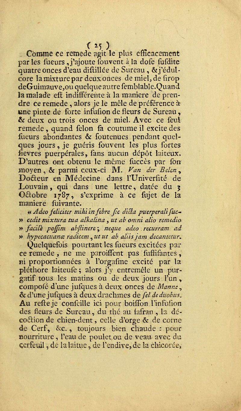 <M ) Comme ce remède agit le plus efficacement parles fueurs J'ajoute fouvent à la dofe fufdite quatre onces d'eau diftillée de Sureau , ôzj'édul- core la mixture par deux onces de miel, de firop deGuimauve,ou quelque autre femblable.Quand la malade efl indifférente à la manière de pren- dre ce remède, alors je le mêle de préférence à une pinte de forte infufîon de fleurs de Sureau, & deux ou trois onces de miel. Avec ce feui remède , quand félon fa coutume il excite des fueurs abondantes & foutenues pendant quel- ques jours, je guéris fouvent les plus fortes fièvres puerpérales, fans aucun dépôt laiteux. D'autres ont obtenu le même fuccès par fon moyen , & parmi ceux-ci M. Van dcr Bekn , Dodleur en Médecine dans l'Univerfité de Louvaîn, qui dans une lettre, datée du 5 O£lobre 17^7-i s'exprime à ce fujet de la manière fuivante. « Adco féliciter mihi infehrs Jic diBa puerperalifuc-' » cedit mixturcL tua atkalina, ut ah omni alio remédia yt facilï pojjim abjîinere ; neque adeo . recurram ad » hypecacuance radicem^utut ah alùsjam decametur. Quelquefois pourtant les fueurs excitées par ce remède , ne me paroiflTent pas fuffifàntes, ni proportionnées à l'orgafme excité par la pléthore laiteufe ; alors j'y entremêle un pur- gatif tous les matins ou de deux jours l'un ^ eompofé d'une jufques à deux onces de Manne^ & d'une jufques à deux drachmes àQfeldeduobus. Au refteje confeille ici pour boiffon TinfuBon des fleurs de Sureau, du thé au {afran , la dé- co6lion de chien-dent, celle d'orge & de corne de Cerf, &c., toujours bien chaude : pour nourriture , l'eau de poulet ou de veau avec du cerfeuil, de la laitue, de l'endive, de la chicorée,