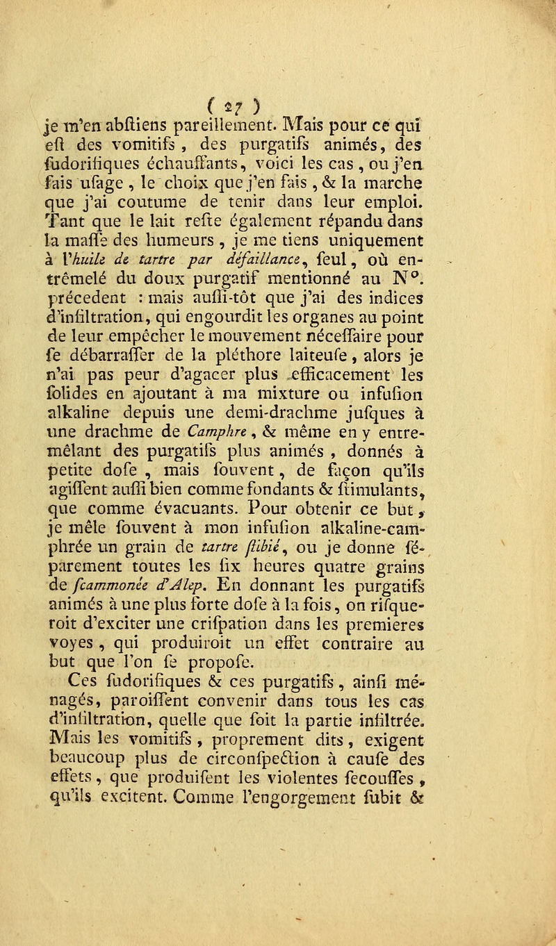 (i? ) je m'en abfliens pareillement. Mais pour ce qui eu des vomitifs , des purgatifs animés, des ' {udoriiiques échauffants, voici les cas , ou j'en fais uiàge , le choix que j'en fais , & la marché que j'ai coutume de tenir dans leur emploi. Tant que le lait refte également répandu dans la maffe des humeurs , je me tiens uniquement à VhuiU d& tartre par défaillance^ feul, où en- tremêlé du doux purgatif mentionné au N^. précèdent : mais auffi-tôt que j'ai des indices d'infiltration, qui engourdit les organes au point de leur empêcher le mouvement nécefîàire pour fe débarralïer de la pléthore laiteufe, alors je n'ai pas peur d'agacer plus efficacement les folides en ajoutant à ma mixture ou infufion alkaline depuis une demi-drachme jufques à une drachme de Camphre, & même en y entre- mêlant des purgatifs plus animés , donnés à petite dofe , mais fouvent, de façon qu'ils agiflent auffibien comme fondants & ftimulants, que comme évacuants. Pour obtenir ce but, je mêle fouvent à mon infuOon alkaline-cam- phrée un grain de tartre filbié^ ou je donne fé-^ parement toutes les lix heures quatre grains de fcammonU cTJlep. En donnant les purgatifs animés à une plus forte dofe à la fois, on rifque- roit d'exciter une crifpation dans les premières voyes , qui produirait un effet contraire au but que l'on fe propofe. Ces fudorifîques & ces purgatifs, ainfi mé- nagés, paroiffent convenir dans tous les cas d'iniiltration, quelle que foit la partie infiltrée. Mais les vomitifs , proprement dits, exigent beaucoup plus de circonfpe6lion à caufe des effets, que produifent les violentes fecouffes , qu'ils excitent. Comme l'engorgement fubit &