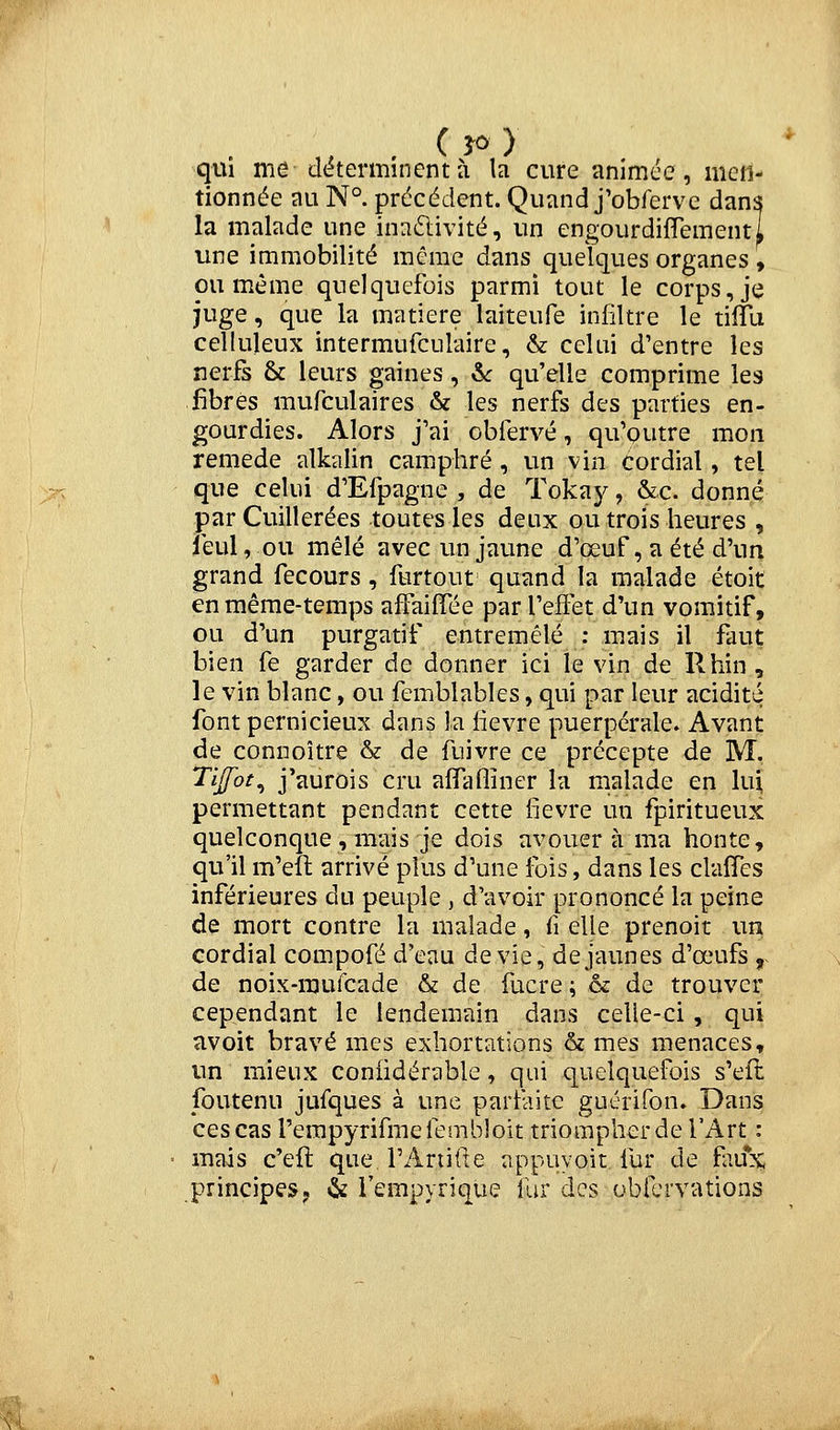 qui me déterminent à la cure animée, men- tionnée au N°. précédent. Quand j'obferve dans la malade une inactivité, un engourdiflementl vme immobilité même dans quelques organes , ou même quelquefois parmi tout le corps, je juge, que la matière laiteufe infiltre le tilTu celluleux intermufculaire, & celui d'entre les nerfs & leurs gaines, 6c qu'elle comprime les fibres mufculaires & les nerfs des parties en- gourdies. Alors j'ai obfervé, qu'outre mon remède alkalin camphré, un vin cordial, tei que celui d'Efpagne , de Toka}^, &c. donné par Cuillerées toutes les deux ou trois heures , ieul, ou mêlé avec un jaune d'œuf, a été d'un grand fecours, furtout quand la malade étoit en même-temps affaiffée par l'effet d'un vomitif, ou d'un purgatif entremêlé : mais il faut bien fe garder de donner ici le vin de Rhin, le vin blanc, ou femblables, qui par leur acidité font pernicieux dans la lièvre puerpérale. Avant de connoître & de fuivre ce précepte de M. l'ijfot^ j'aurois cru alfafliner la malade en lui permettant pendant cette fièvre un fpiritueux quelconque , mais je dois avouera ma honte, qu'il m'eft arrivé plus d'une fois, dans les clafTes inférieures du peuple , d'avoir prononcé la peine de mort contre la malade, fi elle prenoit un cordial compofé d'eau dévie, de jaunes d'œufs ,. de noix-raufcade & de fucre ; & de trouver cependant le lendemain dans celle-ci, qui avoit bravé mes exhortations & mes menaces, un mieux coniidérable, qui quelquefois s'efl foutenu jufques à une parfaite guérifon» Dans ces cas rerapyrifmefembîoît triompher de l'Art : mais c'efl: que, rAriifie appuyoit fur de faux; principes, «i fempyrique fur des obfcrvations