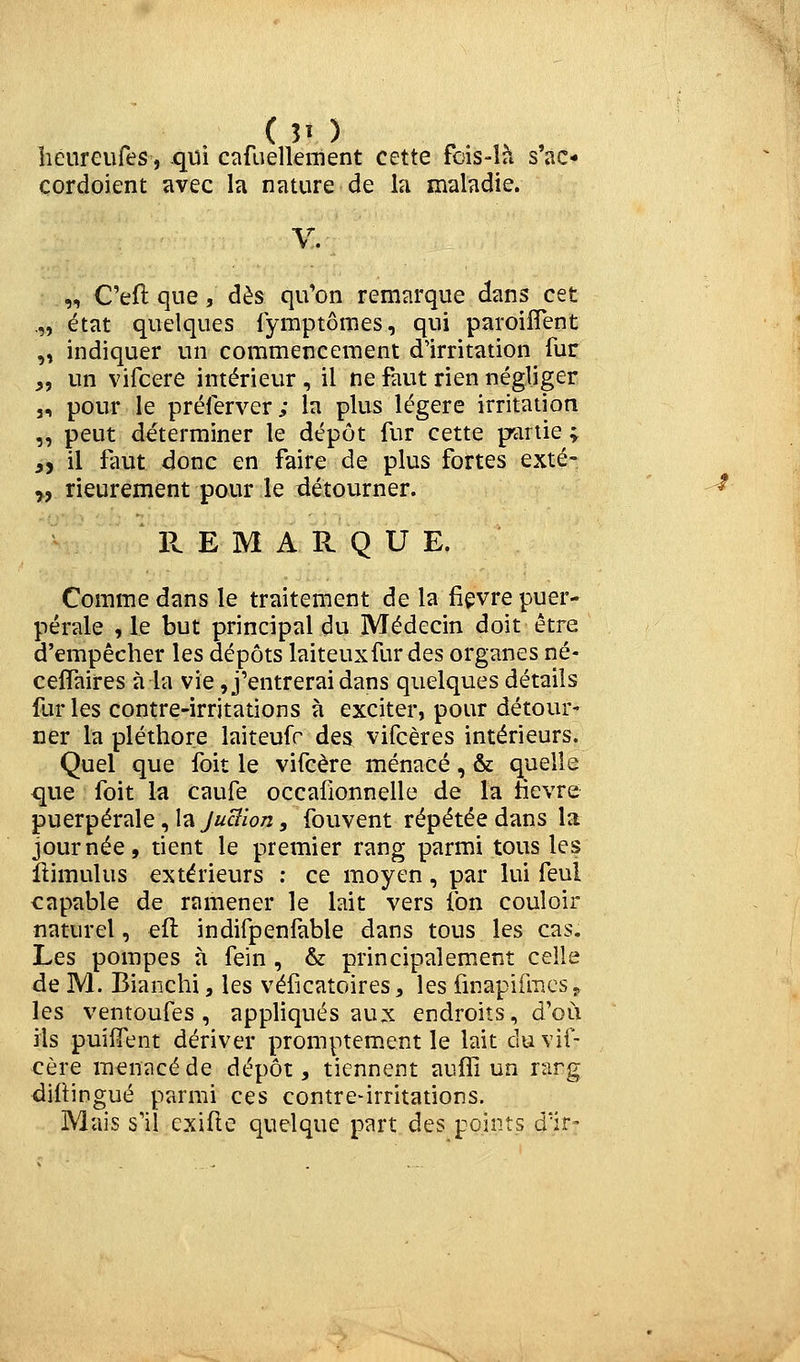 ( 51 ) heureufes, qui cafuellenient cette fds-îà s'ac« çordoient avec la nature de la maladie. V. „ C'eft que, dès qu'on remarque dans cet „ état quelques fymptômes, qui paroifîent „ indiquer un commencement d'irritation fur j, un vifcere intérieur , il ne faut rien négliger j, pour le préierver; la plus légère irritation „ peut déterminer le dépôt fur cette partie ; ,y il faut donc en faire de plus fortes exté- „ rieurement pour le détourner. ' -^ Pv. E M A R Q U E. Comme dans le traitement de la fièvre puer- pérale , le but principal du Médecin doit être d'empêcher les dépôts laiteux fur des organes né- celfaires à la vie, j'entrerai dans quelques détails fur les contre-irritations à exciter, pour détour- ner la pléthore laiteufr des vifcères intérieurs. Quel que foit le vifcère menacé, & quelle que foit la caufe occafionnelle de la fièvre puerpérale, la juBion, fouvent répétée dans la journée, tient le premier rang parmi tous les flimulus extérieurs : ce moyen, par lui feul capable de ramener le lait vers fon couloir naturel, efl indifpenfable dans tous les cas. Les pompes à fein , & principalement celle de M. Blanchi, les véficatoires ^ les finapifracsp les ventoufes , appliqués aux endroits, d'où ils puifient dériver promptement le lait du vif- cère menacé de dépôt, tiennent auffi un rarg <ii(iingué parmi ces contre-irritations. Mais s'il exifte quelque part des points d'ir-