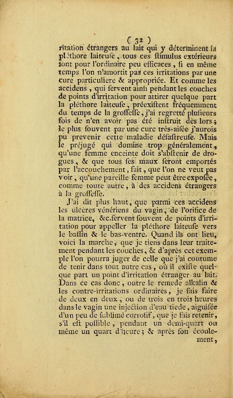 rîtatiofi étrangers nu lait qui y déterminent U pljthore laiteuie , tous ces ftimulus extérieurs lont pour l'ordinaire peu efficaces , fi en même temps l'on n'amortit pas ces irritations par une cure particulière & appropriée. Et comme les accidens , qui fervent ainii pendant les couches de points d'irritation pour attirer quelque part la pléthore laiteufe, préexiftent fréquemment du temps de la grolTeffe, j'ai regretté pluiieurs fois de n'en avoir pas été inllruit dès lors ; le plus fouvent par une cure très-aifée j'aurois pu prévenir cetie maladie défaflreufe. Mais le préjugé qui domine trop généralement » qu'une femme enceinte doit s'abftenir de dro- gues , & que tous fes maux feront emportés par l'accouchement, fait, que l'on ne veut pas voir, qtfune pareille femme peut êtreexpofee, comme toute autre, à des accidens étrangers à la groflefîe. J'ai dit plus haut, que parmi ces accidens les ulcères vénériens du vagin, de l'orifice de la matrice, &c.fervent fouvent de points d'irri* tation pour appeller la pléthore laiteufe vers le baffin & le bas-ventre. Quand ils ont lieiî, voici la marche ^ que je tiens dans leur traite- ment pendant les couches, & d'après cet exem- ple l'on pourra juger de celle que j'ai coutume de tenir dans tout autre cas , où il exifle quel- que part un point d'irritation étranger au laiL Dans ce cas donc , outre le remède alkalin & les contre-irritations ordinaires, je fais faire de deux en deux, ou de trois en trois heures dans le vagin une injeftion d'eau tiède, aiguifée d'un peu de iubljmé corroiif, que je fais retenir, s'il eft poliîble , pendant un dcnii-qunrt ou même un quart d'heure; & après fon écoule- ment ,