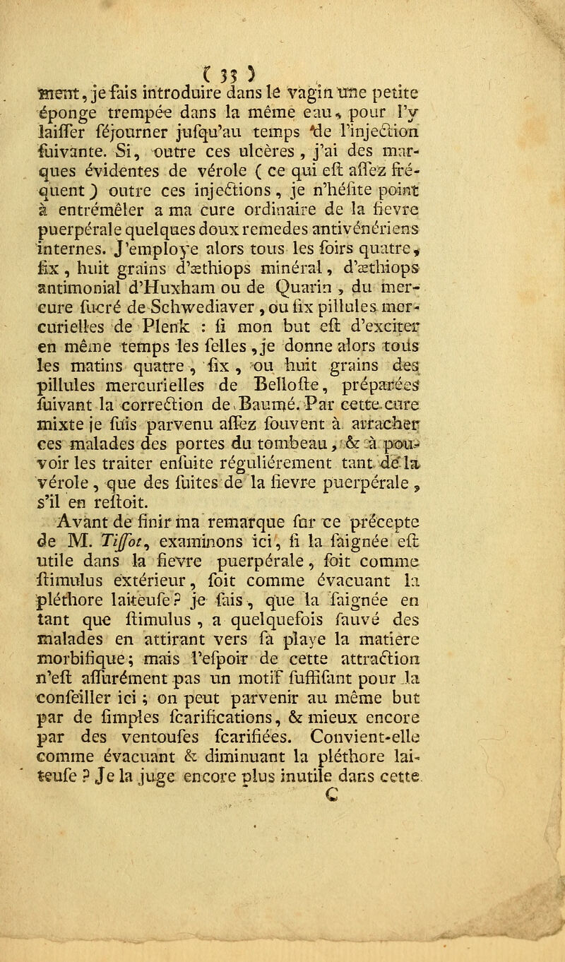 ( 35 ) ^ent, jefais introduire dans le vagin UTie petite éponge trempée dans la même eaiu pour l'y iaifler féjourner jurqu'au temps *de rinjeclion fuivante. Si, outre ces ulcères , j'ai des mar- ques évidentes de vérole ( ce qui efl allez fré- quent } outre ces injections, je n'héfite point à entremêler a ma cure ordinaire de la lièvre puerpérale quelques doux remèdes antivénériens internes. J'employe alors tous les foirs quatre, iïx , huit grains d'sthiops minéral, d'sthiops antimonial d'Huxham ou de Quarin , du mer- cure fucré de Schwediaver , ou fix pillules mer- curielles de Plenk : li mon but efl d'exciter en même temps les felles , je donne alors toiis les matins quatre , fix , ou huit grains d-es pillules mercurielles de Bellofte, prépaiiées fuivant la corre6lion de > Baume. Par c^ttexure mixte je fois parvenu alïez fouvent à arracher ces malades des portes du tombeau,'&:à pmi^ voiries traiter enfoite régulièrement tant de*la. vérole, que des fuites de la lievr-e puerpérale , s'il en reftoit. Avant de finir iîia remarque far re précepte de M. Tijfot^ examinons ici, fi la faignée eft utile dans la fièvre puerpérale, foit comme ilimulus extérieur, foit comme évacuant la ■pléthore laitéufe? je fais, que la faignée en tant que ftimulus , a quelquefois fauve des malades en attirant vers fà pîaye la matière morbifique; mais fefpoir de cette attraftion n'efl affurément pas un motif fuffifant pour la confeiller ici ; on peut parvenir au même but par de fimples fcarifications, & mieux encore par des ventoufes fcarifiées. Convient-elle comme évacuant & diminuant la pléthore lai- téufe ? Je la juge encore plus inutile dans cette C