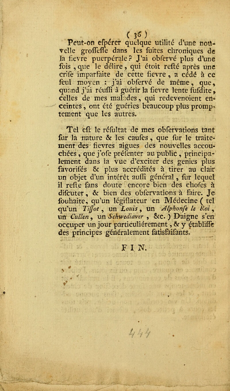 Peut-on efpérer quelque utilité d'une iioit- 'relle groflefle dans les fuites chroniques de .ïa fièvre puerpérale? J'ai obfervé plus d'une fois , que le délire, qui étoit refté après une crife imparfaite de cette fièvre, a cédé à ce jfèul moyen : j'ai obfervé de même, que, quand j'ai réuflî à guérir la fièvre lente flifdite » celles de mes malades, qui redevenoient en- ceintes , ont été guéries beaucoup plus promp- tement que les autres. Tel efl le réfuîtat de mes obfei-vatîons tant fur la nature & les caufes, que fur le traite- ment des fièvres aiguës des nouvelles accou- chées, que j'ofe préiènter au public, principa- lement dans la vue d'exciter des génies plus favorifés & plus accrédités à tirer au clair un objet d'un intérêt aufïï général, fur lequel il refte fans doute encore bien des chofes à difcuter, & bien des obfervations à faire. Je fouhaite, qu'un légiflateur en Médecine ( tel qu'un Ti[lot, un Louis, un Alphonfz U Roi , un CulUn, un Sckwediaver , &c. ) Daigne s'en occuper un jour particulièrement ,&y établiffe des principes généralement fati^faifantsJ F I N, -/ 'f t