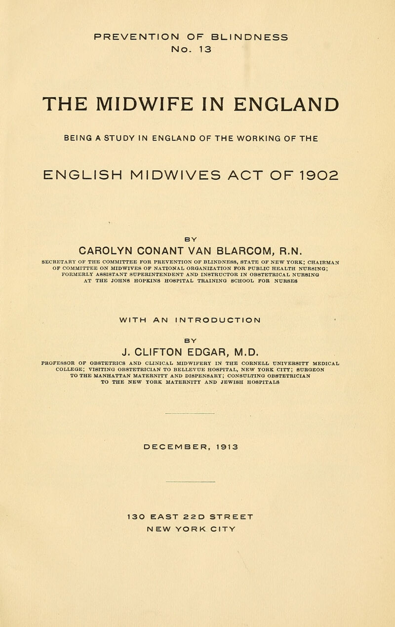 PREVENTION OF BLINDNESS No. 13 THE MIDWIFE IN ENGLAND BEING A STUDY IN ENGLAND OF THE WORKING OF THE ENGLISH MIDWIVES ACT OF 1902 BY CAROLYN CONANT VAN BLARCOM, R.N. SECRETARY OF THE COMMITTEE FOR PREVENTION OF BLINDNESS, STATE OP NEW YORK; CHAIRMAN OF COMMITTEE ON MIDWIVES OP NATIONAL ORGANIZATION FOR PUBLIC HEALTH NURSING; FORMERLY ASSISTANT SUPERINTENDENT AND INSTRUCTOR IN OBSTETRICAL NURSING AT THE JOHNS HOPKINS HOSPITAL TRAINING SCHOOL FOR NURSES WITH AN INTRODUCTION BY J. CLIFTON EDGAR, M.D. PROFESSOR OP OBSTETRICS AND CLINICAL MIDWIFERY IN THE CORNELL UNIVERSITY MEDICAL COLLEGE; VISITING OBSTETRICIAN TO BELLEVUE HOSPITAL, NEW YORK CITY; BURGEON TO THE MANHATTAN MATERNITY AND DISPENSARY; CONSUI/TING OBSTETRICIAN TO THE NEW YORK MATERNITY AND JEWISH HOSPITALS DECEMBER, 1913 130 EAST 22D STREET N EW YORK CITY