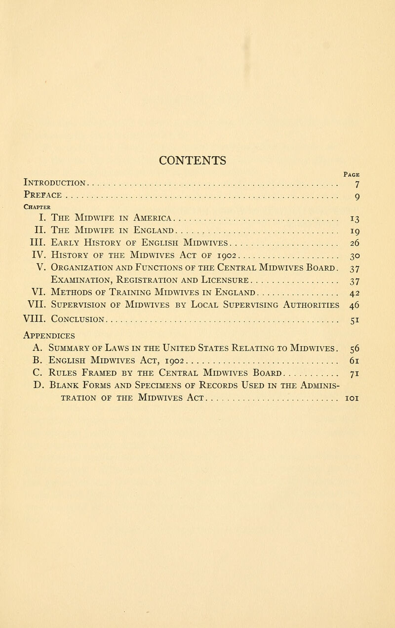 CONTENTS Page Introduction 7 Preface 9 Chapter I. The Midwife in America 13 II. The Midwife in England 19 III. Early History of English Midwives 26 IV. History of the Midwives Act of 1902 30 V. Organization and Functions of the Central Midwives Board . 37 Examination, Registration and Licensure 37 VI. Methods of Training Midwives in England 42 VII. Supervision of Midwives by Local Supervising Authorities 46 VIII. Conclusion 51 Appendices A. Summary of Laws in the United States Relating to Midwives . 56 B. English Midwives Act, 1902 61 C. Rules Framed by the Central Midwives Board 71 D. Blank Forms and Specimens of Records Used in the Adminis- tration OF the Midwives Act loi