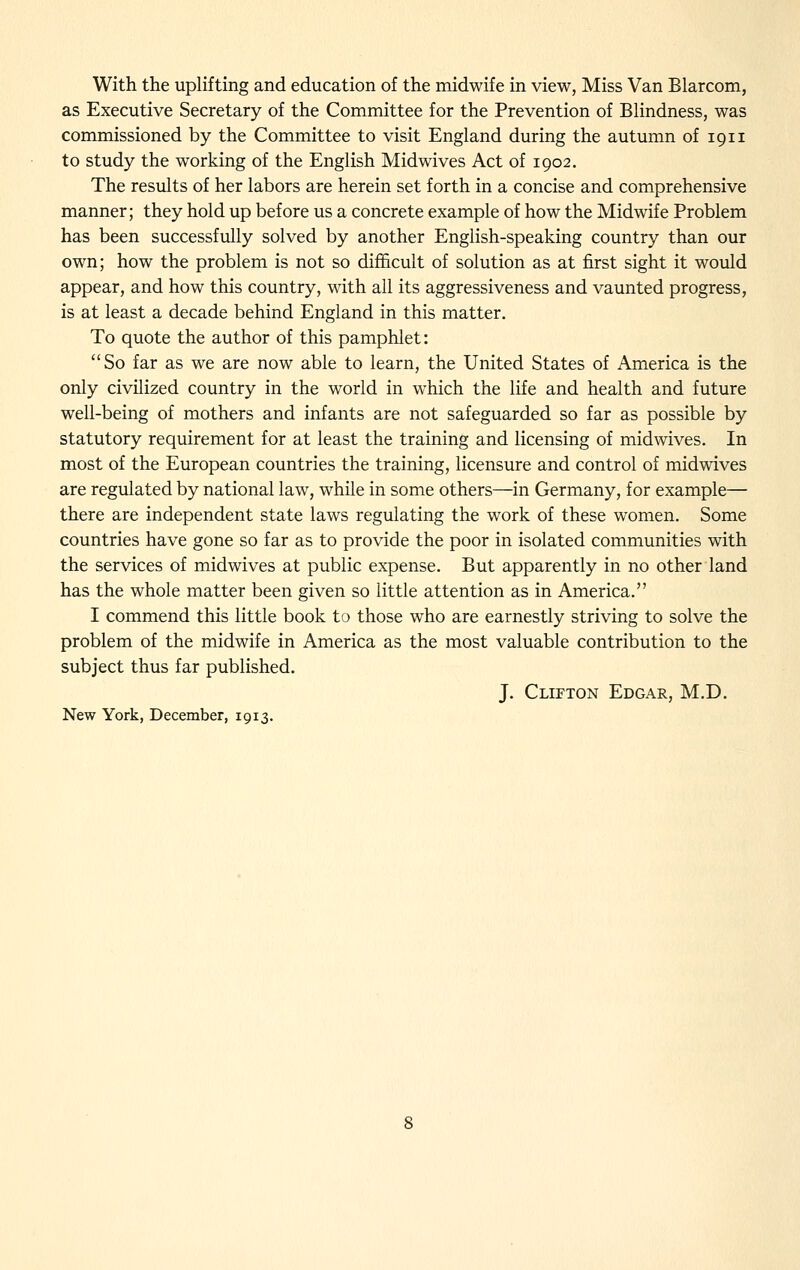 With the uplifting and education of the midwife in view, Miss Van Blarcom, as Executive Secretary of the Committee for the Prevention of Blindness, was commissioned by the Committee to visit England during the autumn of 1911 to study the working of the English Midwives Act of 1902. The results of her labors are herein set forth in a concise and comprehensive manner; they hold up before us a concrete example of how the Midwife Problem has been successfully solved by another English-speaking country than our own; how the problem is not so difl&cult of solution as at first sight it would appear, and how this country, with all its aggressiveness and vaunted progress, is at least a decade behind England in this matter. To quote the author of this pamphlet: So far as we are now able to learn, the United States of America is the only civilized country in the world in which the life and health and future well-being of mothers and infants are not safeguarded so far as possible by statutory requirement for at least the training and licensing of midwives. In most of the European countries the training, licensure and control of midwives are regulated by national law, while in some others—in Germany, for example— there are independent state laws regulating the work of these women. Some countries have gone so far as to provide the poor in isolated communities with the services of midwives at public expense. But apparently in no other land has the whole matter been given so little attention as in America. I commend this little book to those who are earnestly striving to solve the problem of the midwife in America as the most valuable contribution to the subject thus far published. J. Clifton Edgar, M.D. New York, December, 1913.