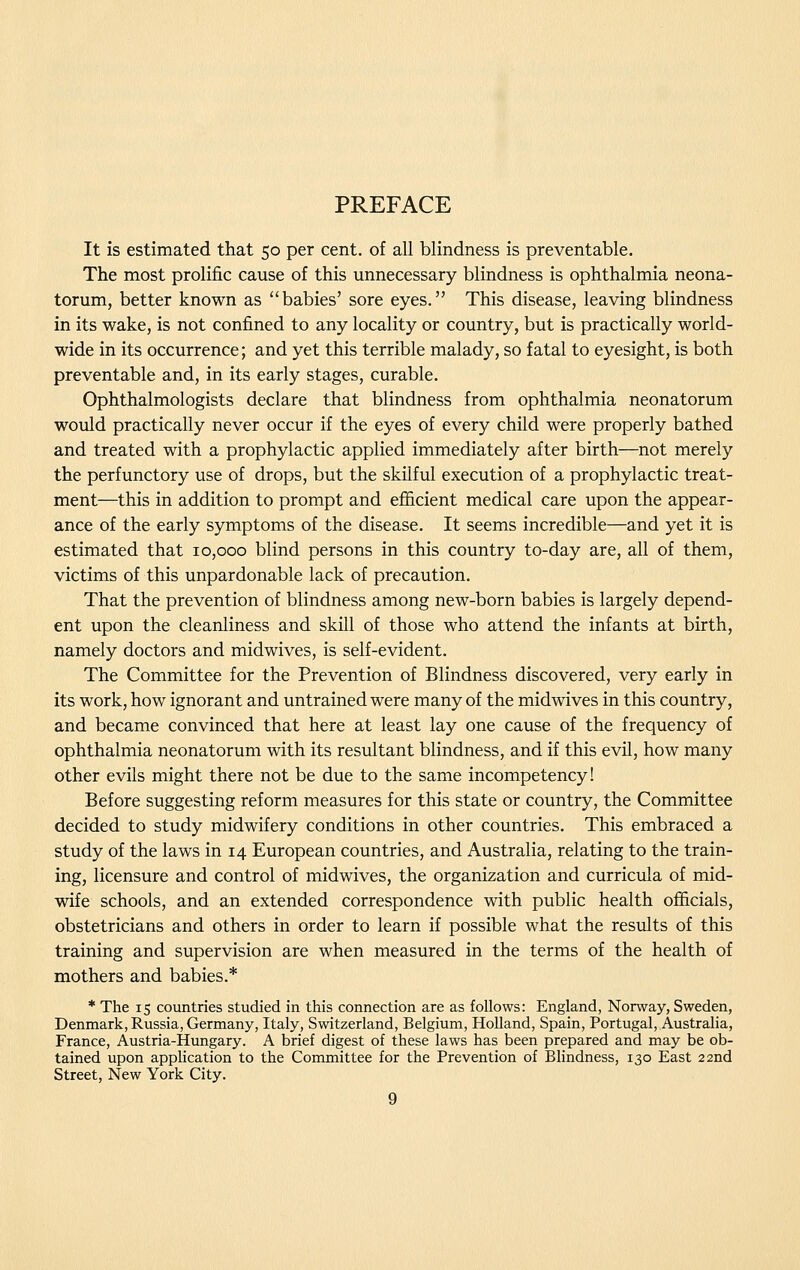 PREFACE It is estimated that 50 per cent, of all blindness is preventable. The most prolific cause of this unnecessary blindness is ophthalmia neona- torum, better known as babies' sore eyes. This disease, leaving blindness in its wake, is not confined to any locality or country, but is practically world- wide in its occurrence; and yet this terrible malady, so fatal to eyesight, is both preventable and, in its early stages, curable. Ophthalmologists declare that blindness from ophthalmia neonatorum would practically never occur if the eyes of every child were properly bathed and treated with a prophylactic applied immediately after birth—not merely the perfunctory use of drops, but the skilful execution of a prophylactic treat- ment—this in addition to prompt and efficient medical care upon the appear- ance of the early symptoms of the disease. It seems incredible—and yet it is estimated that 10,000 blind persons in this country to-day are, all of them, victims of this unpardonable lack of precaution. That the prevention of blindness among new-born babies is largely depend- ent upon the cleanliness and skill of those who attend the infants at birth, namely doctors and midwives, is self-evident. The Committee for the Prevention of Blindness discovered, very early in its work, how ignorant and untrained were many of the midwives in this country, and became convinced that here at least lay one cause of the frequency of ophthalmia neonatorum with its resultant blindness, and if this evil, how many other evils might there not be due to the same incompetency! Before suggesting reform measures for this state or country, the Committee decided to study midwifery conditions in other countries. This embraced a study of the laws in 14 European countries, and Australia, relating to the train- ing, licensure and control of midwives, the organization and curricula of mid- wife schools, and an extended correspondence with public health officials, obstetricians and others in order to learn if possible what the results of this training and supervision are when measured in the terms of the health of mothers and babies.* * The 15 countries studied in this connection are as follows: England, Norway, Sweden, Denmark, Russia, Germany, Italy, Switzerland, Belgium, Holland, Spain, Portugal, Australia, France, Austria-Hungary. A brief digest of these laws has been prepared and may be ob- tained upon apphcation to the Committee for the Prevention of Blindness, 130 East 22nd Street, New York City.