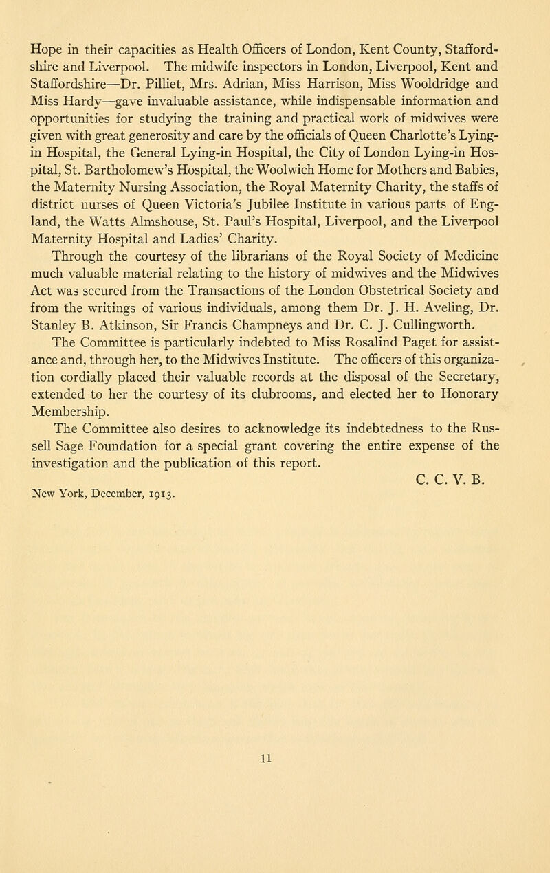 Hope in their capacities as Health Officers of London, Kent County, Stafford- shire and Liverpool. The midwife inspectors in London, Liverpool, Kent and Staffordshire—Dr. Pilliet, Mrs. Adrian, Miss Harrison, Miss Wooldridge and Miss Hardy—gave invaluable assistance, while indispensable information and opportunities for studying the training and practical work of midwives were given with great generosity and care by the officials of Queen Charlotte's Lying- in Hospital, the General Lying-in Hospital, the City of London Lying-in Hos- pital, St. Bartholomew's Hospital, the Woolwich Home for Mothers and Babies, the Maternity Nursing Association, the Royal Maternity Charity, the staffs of district nurses of Queen Victoria's Jubilee Institute in various parts of Eng- land, the Watts Almshouse, St. Paul's Hospital, Liverpool, and the Liverpool Maternity Hospital and Ladies' Charity. Through the courtesy of the librarians of the Royal Society of Medicine much valuable material relating to the history of midwives and the Midwives Act was secured from the Transactions of the London Obstetrical Society and from the writings of various individuals, among them Dr. J. H. Aveling, Dr. Stanley B. Atkinson, Sir Francis Champneys and Dr. C. J. Cidlingworth. The Committee is particularly indebted to Miss Rosalind Paget for assist- ance and, through her, to the Midwives Institute. The officers of this organiza- tion cordially placed their valuable records at the disposal of the Secretary, extended to her the courtesy of its clubrooms, and elected her to Honorary Membership. The Committee also desires to acknowledge its indebtedness to the Rus- sell Sage Foundation for a special grant covering the entire expense of the investigation and the publication of this report. C. C. V. B. New York, December, 1913.