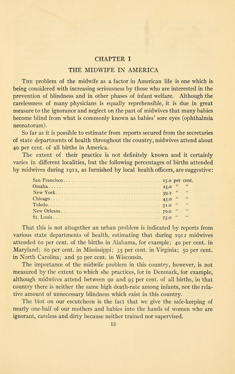 THE MIDWIFE IN AMERICA The problem of the midwife as a factor in American life is one which is being considered with increasing seriousness by those who are interested in the prevention of blindness and in other phases of infant welfare. Although the carelessness of many physicians is equally reprehensible, it is due in great measure to the ignorance and neglect on the part of midwives that many babies become blind from what is commonly known as babies' sore eyes (ophthalmia neonatorum). So far as it is possible to estimate from reports secured from the secretaries of state departments of health throughout the country, midwives attend about 40 per cent, of all births in America. The extent of their practice is not definitely known and it certainly varies in different localities, but the following percentages of births attended by midwives during 1912, as furnished by local health officers, are suggestive: San Francisco 25.0 per cent. Omaha 25.0 New York 39.2 Chicago 45.0 Toledo 51.0 New Orleans 70.0 St. Louis 75.0 That this is not altogether an urban problem is indicated by reports from various state departments of health, estimating that during 1912 midwives attended 60 per cent, of the births in Alabama, for example; 40 per cent, in Maryland; 80 per cent, in Mississippi; 35 per cent, in Virginia; 50 per cent, in North Carolina; and 50 per cent, in Wisconsin. The importance of the midwife problem in this country, however, is not measured by the extent to which she practices, for in Denmark, for example, although midwives attend between 90 and 95 per cent, of all births, in that country there is neither the same high death-rate among infants, nor the rela- tive amount of unnecessary blindness which exist in this country. The blot on our escutcheon is the fact that we give the safe-keeping of nearly one-half of our mothers and babies into the hands of women who are ignorant, careless and dirty because neither trained nor supervised.