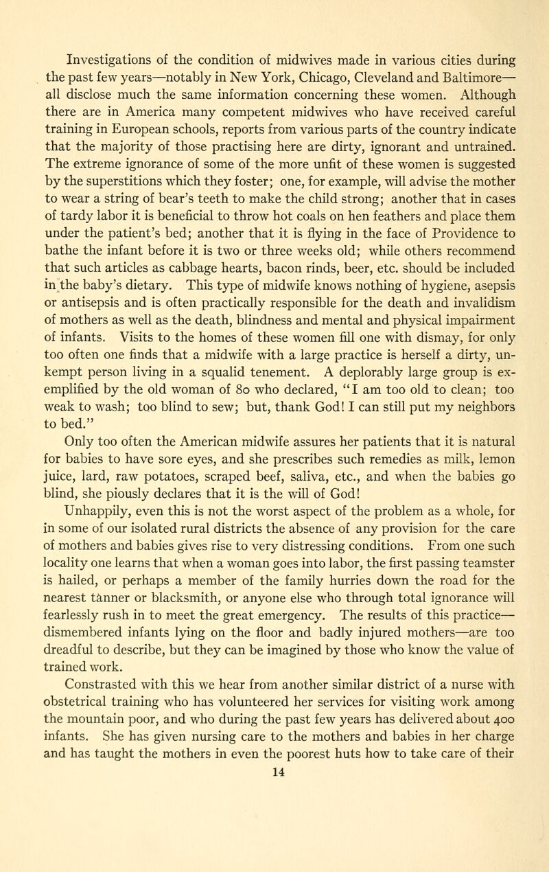 Investigations of the condition of midwives made in various cities during the past few years—notably in New York, Chicago, Cleveland and Baltimore— all disclose much the same information concerning these women. Although there are in America many competent midwives who have received careful training in European schools, reports from various parts of the country indicate that the majority of those practising here are dirty, ignorant and untrained. The extreme ignorance of some of the more unfit of these women is suggested by the superstitions which they foster; one, for example, will advise the mother to wear a string of bear's teeth to make the child strong; another that in cases of tardy labor it is beneficial to throw hot coals on hen feathers and place them under the patient's bed; another that it is flying in the face of Providence to bathe the infant before it is two or three weeks old; while others recommend that such articles as cabbage hearts, bacon rinds, beer, etc. should be included in the baby's dietary. This type of midwife knows nothing of hygiene, asepsis or antisepsis and is often practically responsible for the death and invalidism of mothers as well as the death, blindness and mental and physical impairment of infants. Visits to the homes of these women fill one with dismay, for only too often one finds that a midwife with a large practice is herself a dirty, un- kempt person living in a squalid tenement. A deplorably large group is ex- emplified by the old woman of 80 who declared, I am too old to clean; too weak to wash; too blind to sew; but, thank God! I can still put my neighbors to bed. Only too often the American midwife assures her patients that it is natural for babies to have sore eyes, and she prescribes such remedies as milk, lemon juice, lard, raw potatoes, scraped beef, saliva, etc., and when the babies go blind, she piously declares that it is the will of God! Unhappily, even this is not the worst aspect of the problem as a whole, for in some of our isolated rural districts the absence of any provision for the care of mothers and babies gives rise to very distressing conditions. From one such locality one learns that when a woman goes into labor, the first passing teamster is hailed, or perhaps a member of the family hurries down the road for the nearest tanner or blacksmith, or anyone else who through total ignorance will fearlessly rush in to meet the great emergency. The results of this practice— dismembered infants lying on the floor and badly injured mothers—are too dreadful to describe, but they can be imagined by those who know the value of trained work. Constrasted with this we hear from another similar district of a nurse with obstetrical training who has volunteered her services for visiting work among the mountain poor, and who during the past few years has delivered about 400 infants. She has given nursing care to the mothers and babies in her charge and has taught the mothers in even the poorest huts how to take care of their