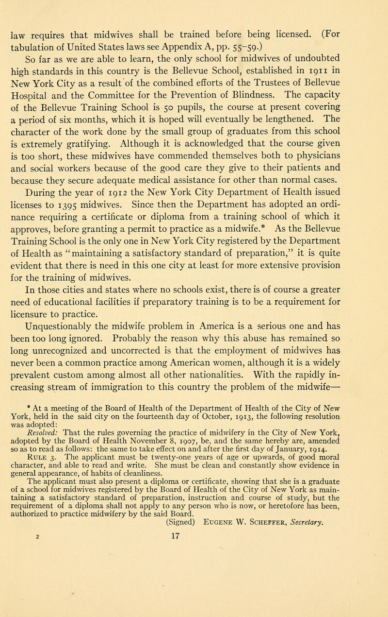 law requires that midwives shall be trained before being licensed. (For tabulation of United States laws see Appendix A, pp. 55-59.) So far as we are able to learn, the only school for midwives of undoubted high standards in this country is the Bellevue School, established in 1911 in New York City as a result of the combined efforts of the Trustees of Bellevue Hospital and the Committee for the Prevention of Blindness. The capacity of the Bellevue Training School is 50 pupils, the course at present covering a period of six months, which it is hoped will eventually be lengthened. The character of the work done by the small group of graduates from this school is extremely gratifying. Although it is acknowledged that the course given is too short, these midwives have commended themselves both to physicians and social workers because of the good care they give to their patients and because they secure adequate medical assistance for other than normal cases. During the year of 1912 the New York City Department of Health issued licenses to 1395 midwives. Since then the Department has adopted an ordi- nance requiring a certificate or diploma from a training school of which it approves, before granting a permit to practice as a midwife.* As the Bellevue Training School is the only one in New York City registered by the Department of Health as maintaining a satisfactory standard of preparation, it is quite evident that there is need in this one city at least for more extensive provision for the training of midwives. In those cities and states where no schools exist, there is of course a greater need of educational facilities if preparatory training is to be a requirement for licensure to practice. Unquestionably the midwife problem in America is a serious one and has been too long ignored. Probably the reason why this abuse has remained so long unrecognized and uncorrected is that the employment of midwives has never been a common practice among American women, although it is a widely prevalent custom among almost all other nationalities. With the rapidly in- creasing stream of immigration to this country the problem of the midwife— * At a meeting of the Board of Health of the Department of Health of the City of New York, held in the said city on the fourteenth day of October, 1913, the following resolution was adopted: Resolved: That the rules governing the practice of midwifery in the City of New York, adopted by the Board of Health November 8, 1907, be, and the same hereby are, amended so as to read as follows: the same to take effect on and after the first day of January, 1914. Rule 3. The applicant must be twenty-one years of age or upwards, of good moral character, and able to read and write. She must be clean and constantly show evidence in general appearance, of habits of cleanliness. The applicant must also present a diploma or certificate, showing that she is a graduate of a school for midwives registered by the Board of Health of the City of New York as main- taining a satisfactory standard of preparation, instruction and course of study, but the requirement of a diploma shall not apply to any person who is now, or heretofore has been, authorized to practice midwifery by the said Board. (Signed) Eugene W. Scheffer, Secretary.