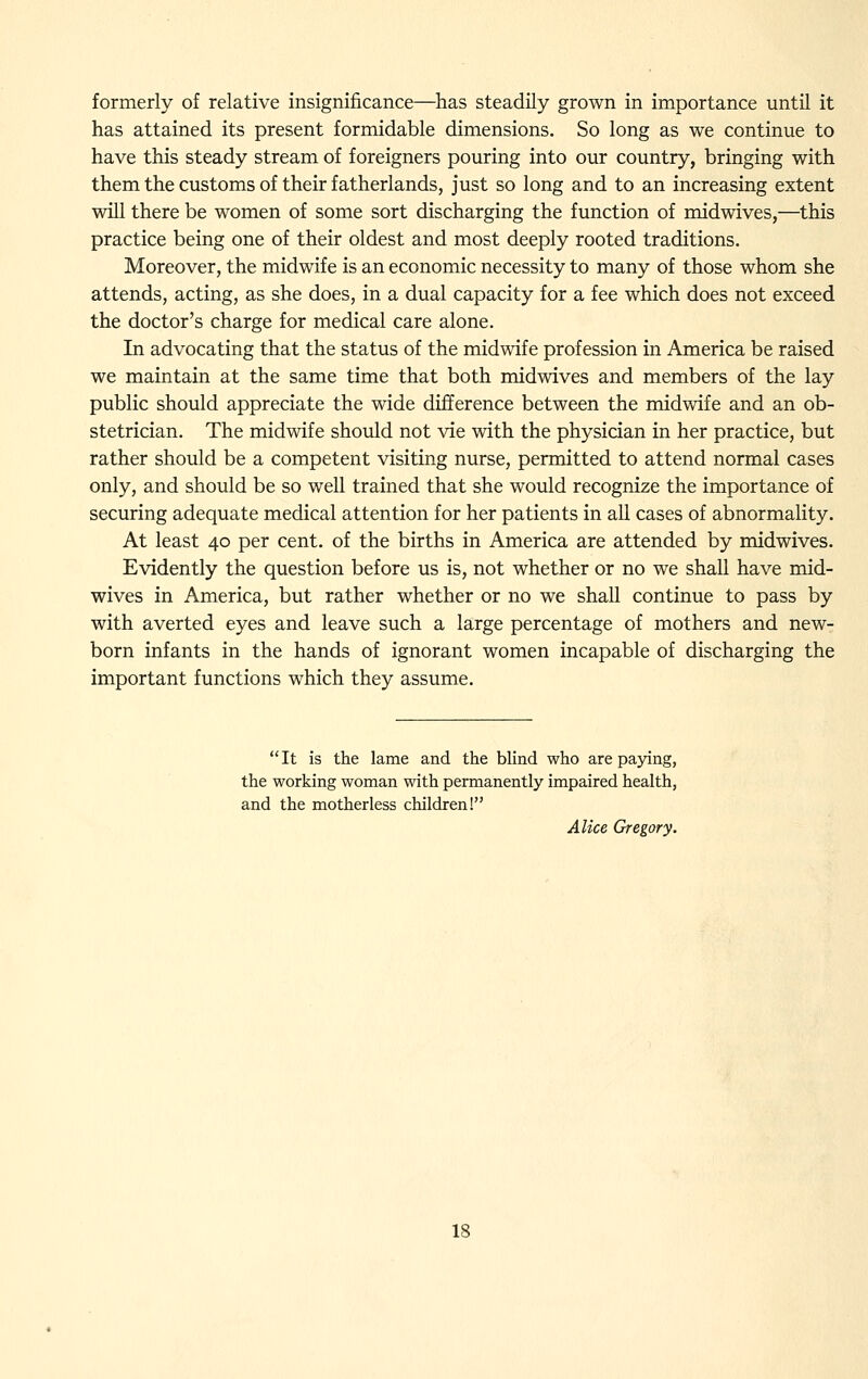 formerly of relative insignificance—has steadily grown in importance until it has attained its present formidable dimensions. So long as we continue to have this steady stream of foreigners pouring into our country, bringing with them the customs of their fatherlands, just so long and to an increasing extent will there be women of some sort discharging the function of midwives,—this practice being one of their oldest and most deeply rooted traditions. Moreover, the midwife is an economic necessity to many of those whom she attends, acting, as she does, in a dual capacity for a fee which does not exceed the doctor's charge for medical care alone. In advocating that the status of the midwife profession in America be raised we maintain at the same time that both midwives and members of the lay public should appreciate the wide difference between the midwife and an ob- stetrician. The midwife should not vie with the physician in her practice, but rather should be a competent visiting nurse, permitted to attend normal cases only, and should be so well trained that she would recognize the importance of securing adequate medical attention for her patients in all cases of abnormality. At least 40 per cent, of the births in America are attended by midwives. Evidently the question before us is, not whether or no we shall have mid- wives in America, but rather whether or no we shall continue to pass by with averted eyes and leave such a large percentage of mothers and new- born infants in the hands of ignorant women incapable of discharging the important functions which they assume. It is the lame and the blind who are paying, the working woman with permanently impaired health, and the motherless children! Alice Gregory.