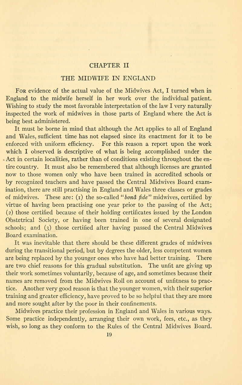 THE MIDWIFE IN ENGLAND For evidence of the actual value of the Midwives Act, I turned when in England to the midwife herself in her work over the individual patient. Wishing to study the most favorable interpretation of the law I very naturally inspected the work of midwives in those parts of England where the Act is being best administered. It must be borne in mind that although the Act applies to all of England and Wales, sufficient time has not elapsed since its enactment for it to be enforced with uniform efficiency. For this reason a report upon the work which I observed is descriptive of what is being accomplished under the Act in certain localities, rather than of conditions existing throughout the en- tire country. It must also be remembered that although licenses are granted now to those women only who have been trained in accredited schools or by recognized teachers and have passed the Central Midwives Board exam- ination, there are still practising in England and Wales three classes or grades of midwives. These are: (i) the so-called '^bond fide'' midwives, certified by virtue of having been practising one year prior to the passing of the Act; (2) those certified because of their holding certificates issued by the London Obstetrical Society, or having been trained in one of several designated schools; and (3) those certified after having passed the Central Midwives Board examination. It was inevitable that there should be these different grades of midwives during the transitional period, but by degrees the older, less competent women are being replaced by the younger ones who have had better training. There are two chief reasons for this gradual substitution. The unfit are giving up their work sometimes voluntarily, because of age, and sometimes because their names are removed from the Midwives Roil on account of unfitness to prac- tice. Another very good reason is that the younger women, with their superior training and greater efficiency, have proved to be so helpful that they are more and more sought after by the poor in their confinements. Midwives practice their profession in England and Wales in various ways. Some practice independently, arranging their own work, fees, etc., as they wish, so long as they conform to the Rules of the Central Midwives Board.