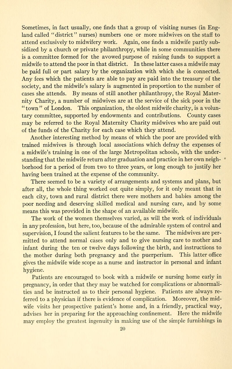 Sometimes, in fact usually, one finds that a group of visiting nurses (in Eng- land called district nurses) numbers one or more midwives on the staff to attend exclusively to midwifery work. Again, one finds a midwife partly sub- sidized by a church or private philanthropy, while in some communities there is a committee formed for the avowed purpose of raising funds to support a midwife to attend the poor in that district. In these latter cases a midwife may be paid full or part salary by the organization with which she is connected. Any fees which the patients are able to pay are paid into the treasury of the society, and the midwife's salary is augmented in proportion to the number of cases she attends. By means of stUl another philanthropy, the Royal Mater- nity Charity, a number of midwives are at the service of the sick poor in the  town  of London. This organization, the oldest midwife charity, is a volun- tary committee, supported by endowments and contributions. County cases may be referred to the Royal Maternity Charity midwives who are paid out of the funds of the Charity for each case which they attend. Another interesting method by means of which the poor are provided \yith trained midwives is through local associations which defray the expenses of a midwife's training in one of the large Metropolitan schools, with the under- standing that the midwife return after graduation and practice in her own neigh- borhood for a period of from two to three years, or long enough to justify her having been trained at the expense of the community. There seemed to be a variety of arrangements and systems and plans, but after all, the whole thing worked out quite simply, for it only meant that in each city, town and rural district there were mothers and babies among the poor needing and deserving skilled medical and nursing care, and by some means this was provided in the shape of an available midwife. The work of the women themselves varied, as will the work of individuals in any profession, but here, too, because of the admirable system of control and supervision, I found the salient features to be the same. The midwives are per- mitted to attend normal cases only and to give nursing care to mother and infant during the ten or twelve days following the birth, and instructions to the mother during both pregnancy and the puerperium. This latter office gives the midwife wide scope as a nurse and instructor in personal and infant hygiene. Patients are encouraged to book with a midwife or nursing home early in pregnancy, in order that they may be watched for complications or abnormali- ties and be instructed as to their personal hygiene. Patients are always re- ferred to a physician if there is evidence of complication. Moreover, the mid- wife visits her prospective patient's home and, in a friendly, practical way, advises her in preparing for the approaching confinement. Here the midwife may employ the greatest ingenuity in making use of the simple furnishings in