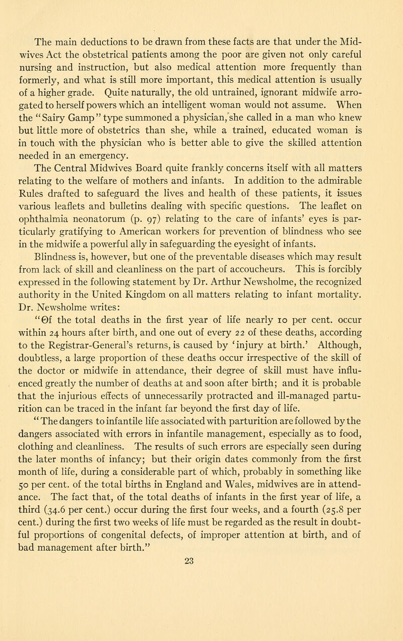 The main deductions to be drawn from these facts are that under the Mid- wives Act the obstetrical patients among the poor are given not only careful nursing and instruction, but also medical attention more frequently than formerly, and what is still more important, this medical attention is usually of a higher grade. Quite naturally, the old untrained, ignorant midwife arro- gated to herself powers which an intelligent woman would not assume. When the Sairy Gamp type summoned a physician,'she called in a man who knew but little more of obstetrics than she, while a trained, educated woman is in touch with the physician who is better able to give the skilled attention needed in an emergency. The Central Midwives Board quite frankly concerns itself with all matters relating to the welfare of mothers and infants. In addition to the admirable Rules drafted to safeguard the lives and health of these patients, it issues various leaflets and bulletins dealing with specific questions. The leaflet on ophthalmia neonatorum (p. 97) relating to the care of infants' eyes is par- ticularly gratifying to American workers for prevention of blindness who see in the midwife a powerful ally in safeguarding the eyesight of infants. Blindness is, however, but one of the preventable diseases which may result from lack of skill and cleanliness on the part of accoucheurs. This is forcibly expressed in the following statement by Dr. Arthur Newsholme, the recognized authority in the United Kingdom on all matters relating to infant mortality. Dr. Newsholme writes: 0f the total deaths in the first year of life nearly 10 per cent, occur within 24 hours after birth, and one out of every 22 of these deaths, according to the Registrar-General's returns, is caused by 'injury at birth.' Although, doubtless, a large proportion of these deaths occur irrespective of the skill of the doctor or midwife in attendance, their degree of skill must have influ- enced greatly the number of deaths at and soon after birth; and it is probable that the injurious effects of unnecessarily protracted and ill-managed partu- rition can be traced in the infant far beyond the first day of life. The dangers to infantile life associated with parturition are followed by the dangers associated with errors in infantile management, especially as to food, clothing and cleanliness. The results of such errors are especially seen during the later months of infancy; but their origin dates commonly from the first month of life, during a considerable part of which, probably in something like 50 per cent, of the total births in England and Wales, midwives are in attend- ance. The fact that, of the total deaths of infants in the first year of life, a third (34.6 per cent.) occur during the first four weeks, and a fourth (25.8 per cent.) during the first two weeks of life must be regarded as the result in doubt- ful proportions of congenital defects, of improper attention at birth, and of bad management after birth.