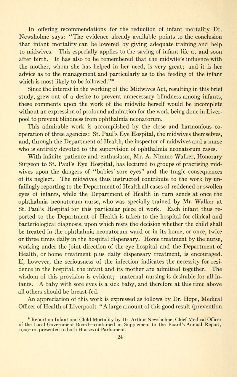 In offering recommendations for the reduction of infant mortality Dr. Newsholme says: The evidence already available points to the conclusion that infant mortality can be lowered by giving adequate training and help to midwives. This especially applies to the saving of infant life at and soon after birth. It has also to be remembered that the midwife's influence with the mother, whom she has helped in her need, is very great; and it is her advice as to the management and particularly as to the feeding of the infant which is most likely to be followed.* Since the interest in the working of the Midwives Act, resulting in this brief study, grew out of a desire to prevent unnecessary blindness among infants, these comments upon the work of the midwife herself would be incomplete without an expression of profound admiration for the work being done in Liver- pool to prevent blindness from ophthalmia neonatorum. This admirable work is accomplished by the close and harmonious co- operation of three agencies: St. Paul's Eye Hospital, the midwives themselves, and, through the Department of Health, the inspector of midwives and a nurse who is entirely devoted to the supervision of ophthalmia neonatorum cases. With infinite patience and enthusiasm, Mr. A. Nimmo Walker, Honorary Surgeon to St. Paul's Eye Hospital, has lectured to groups of practising mid- wives upon the dangers of babies' sore eyes and the tragic consequences of its neglect. The midwives thus instructed contribute to the work by un- failingly reporting to the Department of Health all cases of reddened or swollen eyes of infants, while the Department of Health in turn sends at once the ophthalmia neonatorum nurse, who was specially trained by Mr. Walker at St. Paul's Hospital for this particular piece of work. Each infant thus re- ported to the Department of Health is taken to the hospital for clinical and bacteriological diagnosis, upon which rests the decision whether the child shall be treated in the ophthalmia neonatorum ward or in its home, or once, twice or three times daily in the hospital dispensary. Home treatment by the nurse, working under the joint direction of the eye hospital and the Department of Health, or home treatment plus daily dispensary treatment, is encouraged. If, however, the seriousness of the infection indicates the necessity for resi- dence in the hospital, the infant and its mother are admitted together. The wisdom of this provision is evident; maternal nursing is desirable for all in- fants. A baby with sore eyes is a sick baby, and therefore at this time above all others should be breast-fed. An appreciation of this work is expressed as follows by Dr. Hope, Medical OflScer of Health of Liverpool: A large amount of this good result (prevention * Report on Infant and Cliild Mortality by Dr. Arthur Newsholme, Chief Medical Oflficer of the Local Government Board—contained in Supplement to the Board's Annual Report, 1909-10, presented to both Houses of Parliament.