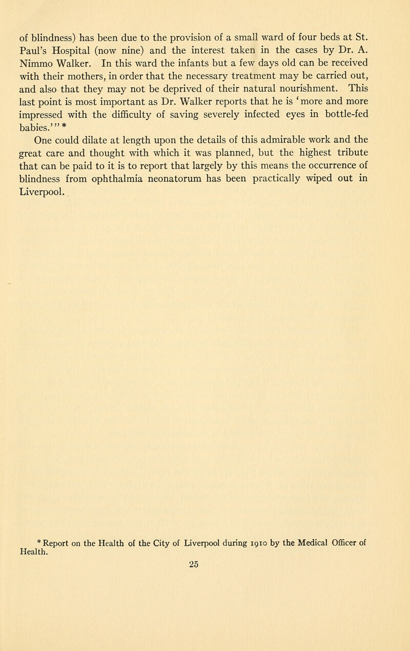 of blindness) has been due to the provision of a small ward of four beds at St. Paul's Hospital (now nine) and the interest taken in the cases by Dr. A. Nimmo Walker. In this ward the infants but a few days old can be received with their mothers, in order that the necessary treatment may be carried out, and also that they may not be deprived of their natural nourishment. This last point is most important as Dr. Walker reports that he is ' more and more impressed with the difi&culty of saving severely infected eyes in bottle-fed babies.'* One could dilate at length upon the details of this admirable work and the great care and thought with which it was planned, but the highest tribute that can be paid to it is to report that largely by this means the occurrence of blindness from ophthalmia neonatorum has been practically wiped out in Liverpool., * Report on the Health of the City of Liverpool during 1910 by the Medical Officer of Health.