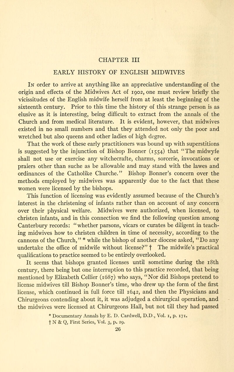 EARLY HISTORY OF ENGLISH MIDWIVES In order to arrive at anything like an appreciative understanding of the origin and effects of the Midwives Act of 1902, one must review briefly the vicissitudes of the Enghsh midwife herself from at least the beginning of the sixteenth century. Prior to this time the history of this strange person is as elusive as it is interesting, being difficult to extract from the annals of the Church and from medical literature. It is evident, however, that midwives existed in no small numbers and that they attended not only the poor and wretched but also queens and other ladies of high degree. That the work of these early practitioners was bound up with superstitions is suggested by the injunction of Bishop Bonner (1554) that The midwyfe shall not use or exercise any witchecrafte, charms, sorcerie, invocations or praiers other than suche as be allowable and may stand with the lawes and ordinances of the Catholike Churche. Bishop Bonner's concern over the methods employed by midwives was apparently due to the fact that these women were licensed by the bishops. This function of licensing was evidently assumed because of the Church's interest in the christening of infants rather than on account of any concern over their physical welfare. Midwives were authorized, when licensed, to christen infants, and in this connection we find the following question among Canterbury records: whether parsons, vicars or curates be diligent in teach- ing midwives how to christen children in time of necessity, according to the cannons of the Church, * while the bishop of another diocese asked, Do any undertake the office of midwife without license? f The midwife's practical qualifications to practice seemed to be entirely overlooked. It seems that bishops granted licenses until sometime during the i8th century, there being but one interruption to this practice recorded, that being mentioned by Elizabeth Cellier (1687) who says, Nor did Bishops pretend to license midwives till Bishop Bonner's time, who drew up the form of the first license, which continued in full force till 1642, and then the Physicians and Chirurgeons contending about it, it was adjudged a chirurgical operation, and the midwives were licensed at Chirurgeons Hall, but not till they had passed * Documentary Annals by E. D. Cardwell, D.D., Vol. i, p. 171. t N & Q, First Series, Vol. 3, p. 29.