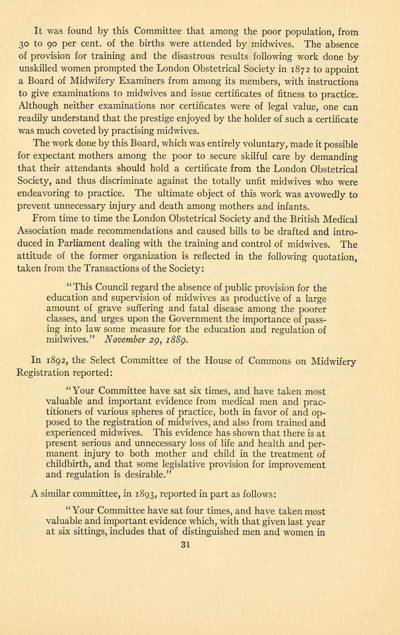 It was found by this Committee that among the poor population, from 30 to 90 per cent, of the births were attended by midwives. The absence of provision for training and the disastrous results following work done by unskilled women prompted the London Obstetrical Society in 1872 to appoint a Board of Midwifery Examiners from among its members, with instructions to give examinations to midwives and issue certificates of fitness to practice. Although neither examinations nor certificates were of legal value, one can readily understand that the prestige enjoyed by the holder of such a certificate was much coveted by practising midwives. The work done by this Board, which was entirely voluntary, made it possible for expectant mothers among the poor to secure skilful care by demanding that their attendants should hold a certificate from the London Obstetrical Society, and thus discriminate against the totally unfit midwives who were endeavoring to practice. The ultimate object of this work was avowedly to prevent unnecessary injury and death among mothers and infants. From time to time the London Obstetrical Society and the British Medical Association made recommendations and caused bills to be drafted and intro- duced in Parliament dealing with the training and control of midwives. The attitude of the former organization is reflected in the following quotation, taken from the Transactions of the Society: This Council regard the absence of public provision for the education and supervision of midwives as productive of a large amount of grave suffering and fatal disease among the poorer classes, and urges upon the Government the importance of pass- ing into law some measure for the education and regulation of midwives. November 2g, i88g. In 1892, the Select Committee of the House of Commons on Midwifery Registration reported: Your Committee have sat six times, and have taken most valuable and important evidence from medical men and prac- titioners of various spheres of practice, both in favor of and op- posed to the registration of midwives, and also from trained and experienced midwives. This evidence has shown that there is at present serious and unnecessary loss of life and health and per- manent injury to both mother and child in the treatment of childbirth, and that some legislative provision for improvement and regulation is desirable. A similar committee, in 1893, reported in part as follows: Your Committee have sat four times, and have taken most valuable and important evidence which, with that given last year at six sittings, includes that of distinguished men and women in