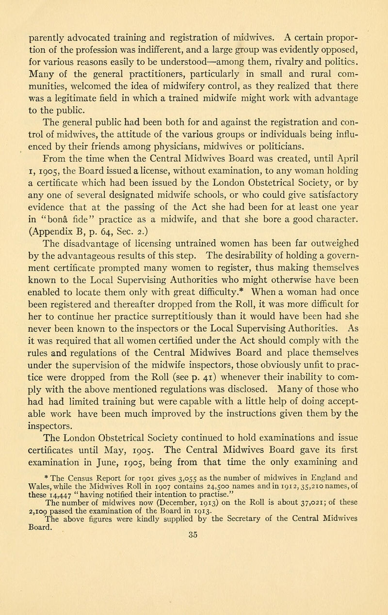 parently advocated training and registration of midwives. A certain propor- tion of the profession was indifferent, and a large group was evidently opposed, for various reasons easily to be understood—among them, rivalry and politics. Many of the general practitioners, particularly in small and rural com- munities, welcomed the idea of midwifery control, as they realized that there was a legitimate field in which a trained midwife might work with advantage to the public. The general public had been both for and against the registration and con- trol of midwives, the attitude of the various groups or individuals being influ- enced by their friends among physicians, midwives or politicians. From the time when the Central Midwives Board was created, until April I, 1905, the Board issued a license, without examination, to any woman holding a certificate which had been issued by the London Obstetrical Society, or by any one of several designated midwife schools, or who could give satisfactory evidence that at the passing of the Act she had been for at least one year in bona fide practice as a midwife, and that she bore a good character. (Appendix B, p. 64, Sec. 2.) The disadvantage of licensing untrained women has been far outweighed by the advantageous results of this step. The desirability of holding a govern- ment certificate prompted many women to register, thus making themselves known to the Local Supervising Authorities who might otherwise have been enabled to locate them only with great difl&culty.* When a woman had once been registered and thereafter dropped from the Roll, it was more difficult for her to continue her practice surreptitiously than it would have been had she never been known to the inspectors or the Local Supervising Authorities. As it was required that all women certified under the Act should comply with the rules and regulations of the Central Midwives Board and place themselves under the supervision of the midwife inspectors, those obviously unfit to prac- tice were dropped from the Roll (see p. 41) whenever their inability to com- ply with the above mentioned regulations was disclosed. Many of those who had had limited training but were capable with a little help of doing accept- able work have been much improved by the instructions given them by the inspectors. The London Obstetrical Society continued to hold examinations and issue certificates until May, 1905. The Central Midwives Board gave its first examination in June, 1905, being from that time the only examining and * The Census Report for 1901 gives 3,055 as the number of midwives in England and Wales, while the Midwives Roll in 1Q07 contains 24,500 names and in 1912,35,210 names, of these 14,447 having notified their intention to practise. The number of midwives now (December, 1913) on the Roll is about 37,021; of these 2,109 passed the examination of the Board in 1913. The above figures were kindly supplied by the Secretary of the Central Midwives Board.