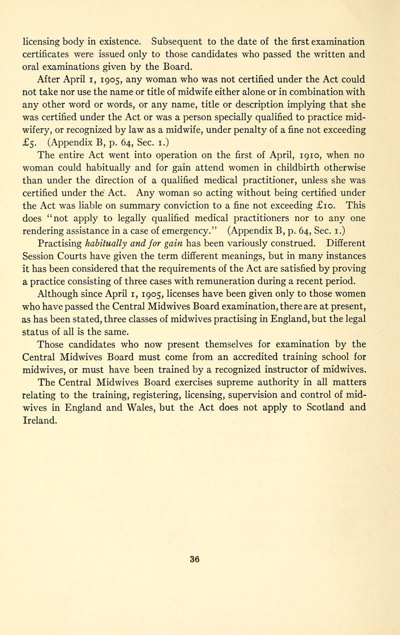 licensing body in existence. Subsequent to the date of the first examination certificates were issued only to those candidates who passed the written and oral examinations given by the Board. After April i, 1905, any woman who was not certified under the Act could not take nor use the name or title of midwife either alone or in combination with any other word or words, or any name, title or description implying that she was certified under the Act or was a person specially qualified to practice mid- wifery, or recognized by law as a midwife, under penalty of a fine not exceeding £5. (Appendix B, p. 64, Sec. i.) The entire Act went into operation on the first of April, 1910, when no woman could habitually and for gain attend women in childbirth otherwise than under the direction of a qualified medical practitioner, imless she was certified under the Act. Any woman so acting without being certified under the Act was liable on summary conviction to a fine not exceeding £10. This does not apply to legally qualified medical practitioners nor to any one rendering assistance in a case of emergency. (Appendix B, p. 64, Sec. i.) Practising habitually and for gain has been variously construed. Different Session Courts have given the term different meanings, but in many instances it has been considered that the requirements of the Act are satisfied by proving a practice consisting of three cases with remuneration during a recent period. Although since April i, 1905, licenses have been given only to those women who have passed the Central Midwives Board examination, there are at present, as has been stated, three classes of midwives practising in England, but the legal status of all is the same. Those candidates who now present themselves for examination by the Central Midwives Board must come from an accredited training school for midwives, or must have been trained by a recognized instructor of midwives. The Central Midwives Board exercises supreme authority in all matters relating to the training, registering, licensing, supervision and control of mid- wives in England and Wales, but the Act does not apply to Scotland and Ireland.