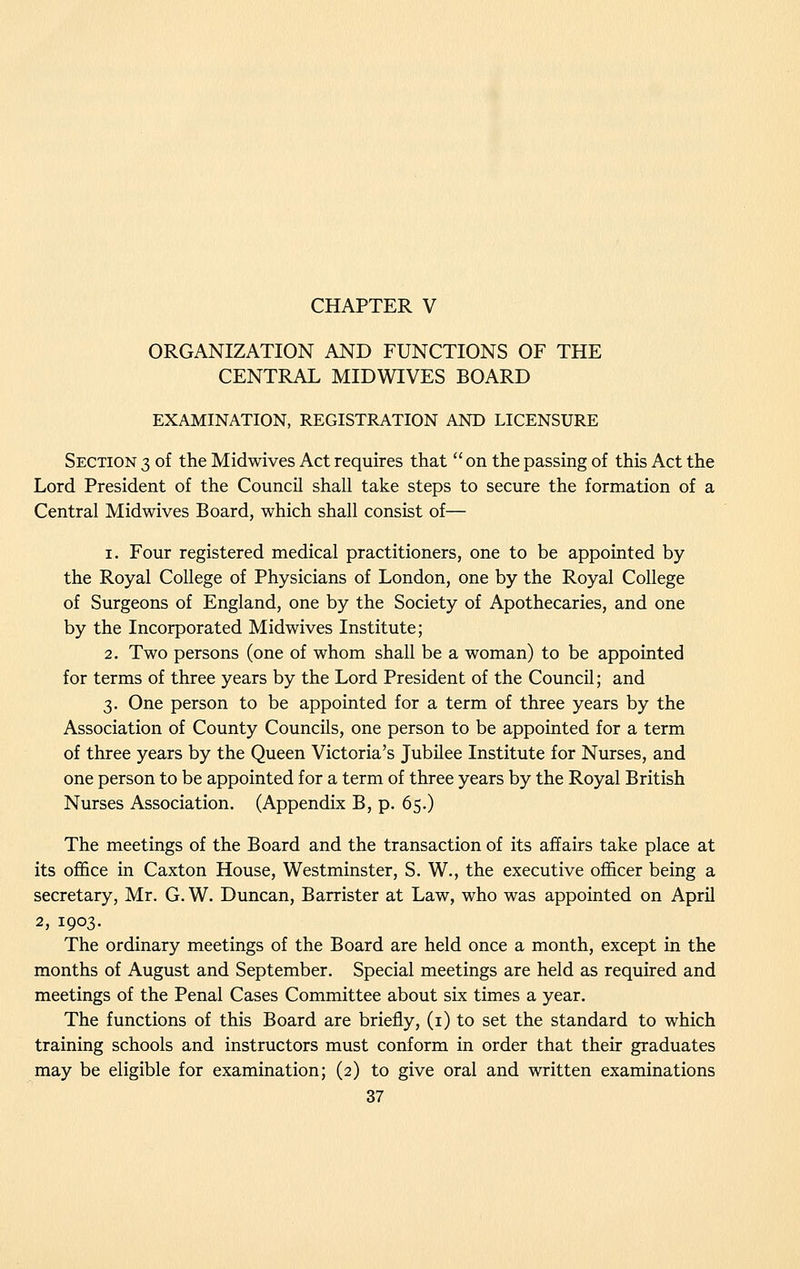 ORGANIZATION AND FUNCTIONS OF THE CENTRAL MIDWIVES BOARD EXAMINATION, REGISTRATION AND LICENSURE Section 3 of the Midwives Act requires that on the passing of this Act the Lord President of the Council shall take steps to secure the formation of a Central Midwives Board, which shall consist of— 1. Four registered medical practitioners, one to be appointed by the Royal College of Physicians of London, one by the Royal College of Surgeons of England, one by the Society of Apothecaries, and one by the Incorporated Midwives Institute; 2. Two persons (one of whom shall be a woman) to be appointed for terms of three years by the Lord President of the Council; and 3. One person to be appointed for a term of three years by the Association of County Councils, one person to be appointed for a term of three years by the Queen Victoria's Jubilee Institute for Nurses, and one person to be appointed for a term of three years by the Royal British Nurses Association. (Appendix B, p. 65.) The meetings of the Board and the transaction of its affairs take place at its office in Caxton House, Westminster, S. W., the executive officer being a secretary, Mr. G. W. Duncan, Barrister at Law, who was appointed on April 2, 1903. The ordinary meetings of the Board are held once a month, except in the months of August and September. Special meetings are held as required and meetings of the Penal Cases Committee about six times a year. The functions of this Board are briefly, (i) to set the standard to which training schools and instructors must conform in order that their graduates may be eligible for examination; (2) to give oral and written examinations