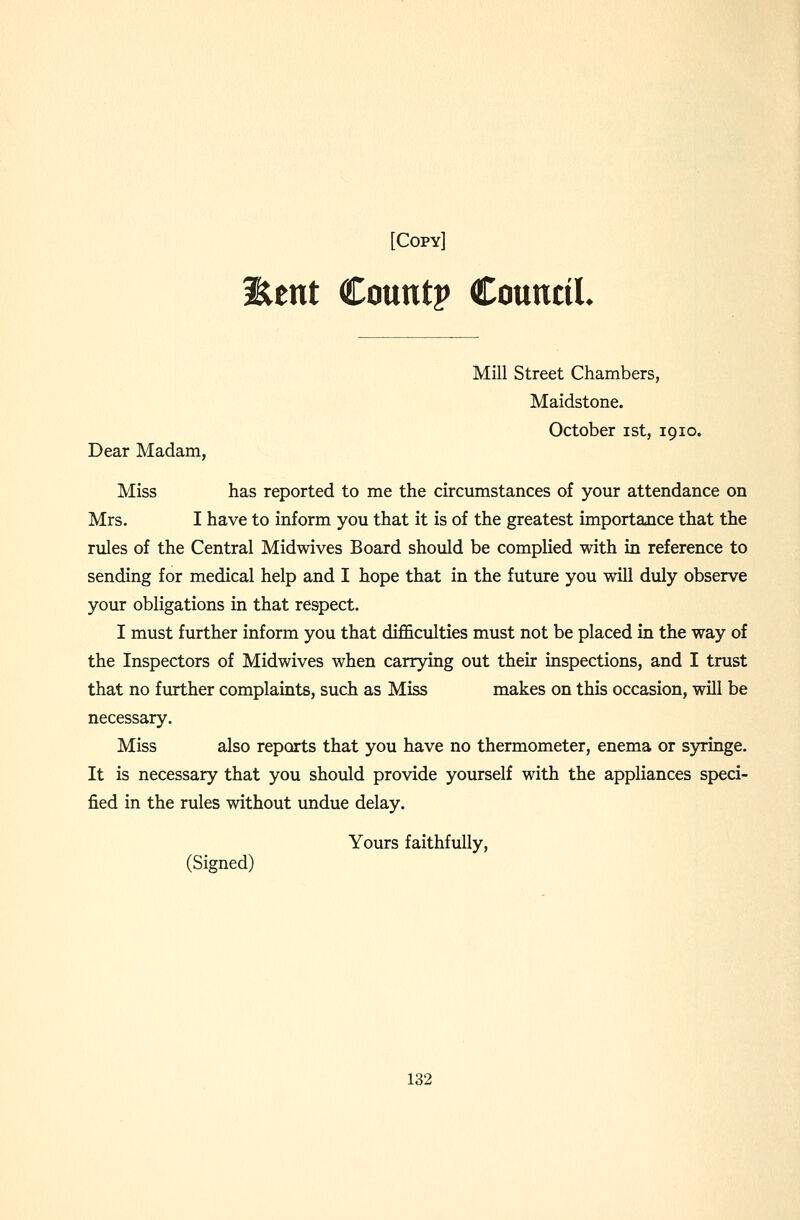 Eent Count? CounciL Dear Madam, Mill Street Chambers, Maidstone. October ist, 19lo. Miss has reported to me the circumstances of your attendance on Mrs. I have to inform you that it is of the greatest importance that the rules of the Central Midwives Board should be complied with in reference to sending for medical help and I hope that in the future you will duly observe your obligations in that respect. I must further inform you that difficulties must not be placed in the way of the Inspectors of Midwives when carrying out their inspections, and I trust that no further complaints, such as Miss makes on this occasion, will be necessary. Miss also reports that you have no thermometer, enema or s)nringe. It is necessary that you should provide yourself with the appliances speci- fied in the rules without undue delay. Yours faithfully, (Signed)