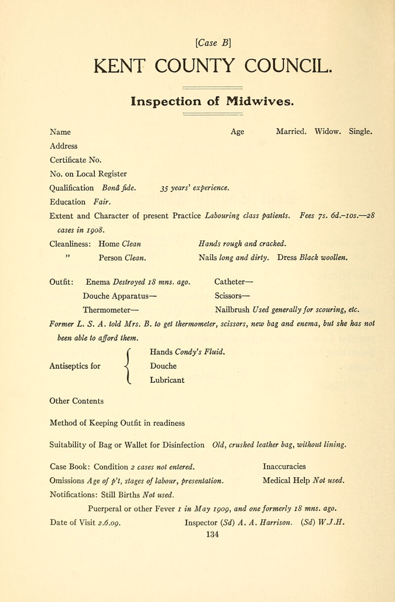 [Case B] KENT COUNTY COUNCIL. Inspection of Midwives. Name Age Married. Widow. Single. Address Certificate No. No. on Local Register Qualification Bond fide. 3^ years'experience. Education Fair. Extent and Character of present Practice Labouring class patients. Fees 7s. 6d.-ios.—28 cases in igo8. Cleanliness: Home Clean Hands rough and cracked.  Person Clean. Nails long and dirty. Dress Black woollen. Outfit: Enema Destroyed 18 mns. ago. Catheter— Douche Apparatus— Scissors— Thermometer— Nailbrush Used generally for scouring, etc. Former L. S. A. told Mrs. B. to get thermometer, scissors, new bag and enema, but she has not been able to afford them. C Hands Candy's Fluid. Antiseptics for -I Douche V. Lubricant Other Contents Method of Keeping Outfit in readiness Suitability of Bag or Wallet for Disinfection Old, crushed leather bag, without lining. Case Book: Condition 2 cases not entered. Inaccuracies Omissions Age of p't, stages of labour, presentation. Medical Help Not used. Notifications: Still Births Not used. Puerperal or other Fever i in May 190Q, and one formerly 18 mns. ago. Date of Visit 2.6.OQ. Inspector (Sd) A. A. Harrison. (Sd) W.J.H.