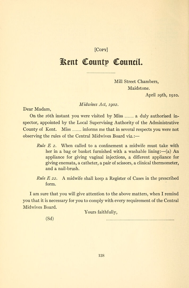 Eent Countp CountiL Mill Street Chambers, Maidstone. April 29th, 1910. Midwives Act, igo2. Dear Madam, On the 26th instant you were visited by Miss a duly authorised in- spector, appointed by the Local Supervising Authority of the Administrative County of Kent. Miss informs me that in several respects you were not observing the rules of the Central Midwives Board viz.:— Rule E 2. When called to a confinement a midwife must take with her in a bag or basket furnished with a washable lining:—(a) An appliance for giving vaginal injections, a different appliance for giving enemata, a catheter, a pair of scissors, a clinical thermometer, and a nail-brush. Rule E 22. A midwife shall keep a Register of Cases in the prescribed form. I am sure that you will give attention to the above matters, when I remind you that it is necessary for you to comply with every requirement of the Central Midwives Board. Yours faithfully, (Sd)