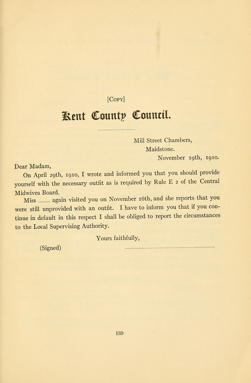 llent Count? Council. Mill Street Chambers, Maidstone. November 19th, 1910. Dear Madam, On April 29th, 1910, I wrote and informed you that you should provide yourself with the necessary outfit as is required by Rule E 2 of the Central Midwives Board. Miss again visited you on November i6th, and she reports that you were still unprovided with an outfit. I have to inform you that if you con- tmue in default in this respect I shall be obliged to report the circumstances to the Local Supervismg Authority. Yours faithfully, (Signed)