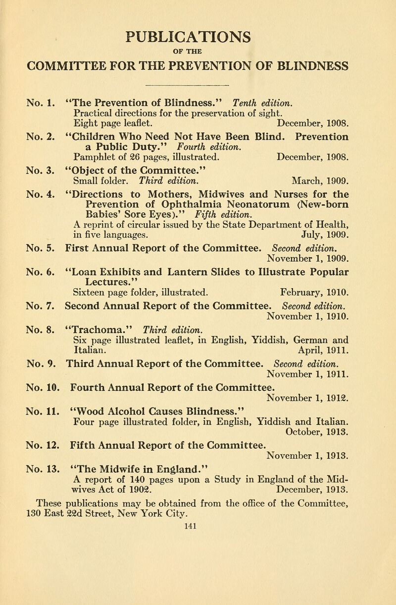 PUBLICATIONS OF THE COMMITTEE FOR THE PREVENTION OF BLINDNESS No. 1. The Prevention of Blindness. Tenth edition. Practical directions for the preservation of sight. Eight page leaflet. December, 1908. No. 2. Children Who Need Not Have Been Blind. Prevention a Public Duty. Fourth edition. Pamphlet of 26 pages, illustrated. December, 1908. No. 3. Object of the Committee. Small folder. Third edition. March, 1909. No. 4. Directions to Mothers, Midwives and Nurses for the Prevention of Ophthalmia Neonatorum (New-born Babies' Sore Eyes). Fifth edition. A reprint of circular issued by the State Department of Health, in five languages. July, 1909. No. 5. First Annual Report of the Committee. Second edition. November 1, 1909. No. 6. Loan Exhibits and Lantern Slides to Illustrate Popular Lectures. Sixteen page folder, illustrated. February, 1910. No. 7. Second Annual Report of the Committee. Second edition. November 1, 1910. No. 8. Trachoma. Third edition. Six page illustrated leaflet, in English, Yiddish, German and Itahan. April, 1911. No. 9. Third Annual Report of the Committee. Second edition. November 1, 1911. No. 10. Fourth Annual Report of the Committee. November 1, 1912. No. 11. Wood Alcohol Causes Blindness. Four page illustrated folder, in Enghsh, Yiddish and Italian. October, 1913. No. 12. Fifth Annual Report of the Committee. November 1, 1913. No. 13. The Midwife in England. A report of 140 pages upon a Study in England of the Mid- wives Act of 1902. December, 1913. These pubHcations may be obtained from the office of the Committee, 130 East 22d Street, New York City.