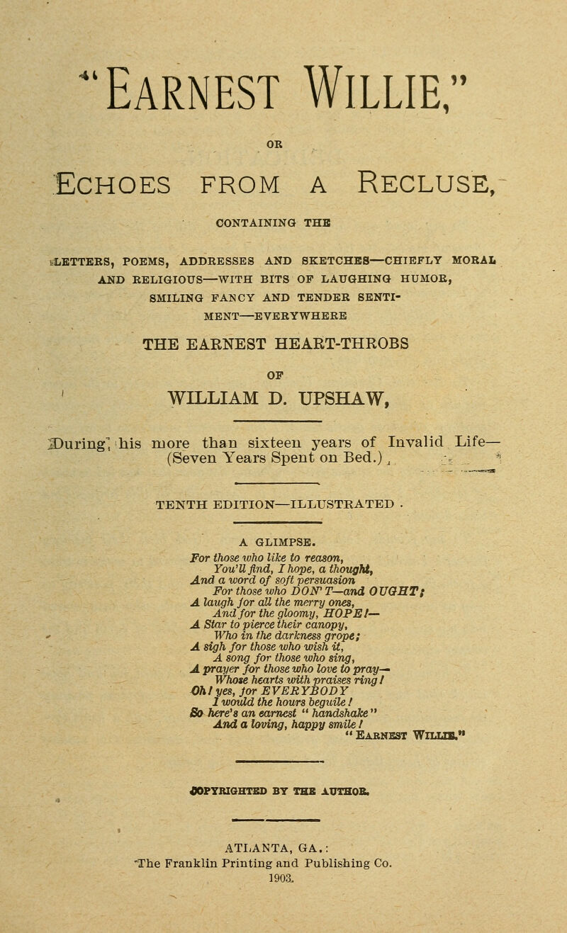 'Earnest Willie, Echoes from a Recluse, CONTAINING THE '.LETTERS, POEMS, ADDRESSES AND SKETCHES—CHIEFLY MORAL AND RELIGIOUS—WITH BITS OP LAUGHING HUMOR, SMILING FANCY AND TENDER SENTI- MENT—EVERYWHERE THE EARNEST HEART-THROBS OP ' WILLIAM D. UPSHAW, 3)uring, his more than sixteen years of Invalid Life— (Seven Years Spent on Bed.), > ^\ TENTH EDITION—ILLUSTRATED A GLIMPSE. For those who like to reason, You'U find, I hope, a thought, And a word of soft persuasion For those who DON T—and OUGHT{ A laugh for aU the merry ones. And for the gloomy, HOPE I— A Star to pierce their canopy. Who in the darkness grope; A sigh for those who wish it, A song for those who sing, A prayer for those who love to pray^ Whose hearts with praises ring I Oh I yes, for EVERYBODY 1 would the hours beguile / S(y here's an earnest  handshake  And a loving, happy smile !  Earnest Wilub. 40PYRIOHTBD BY THE AUTHOB. ATLANTA, GA.: 'The Franklin Printing and Publishing Co. 1903.