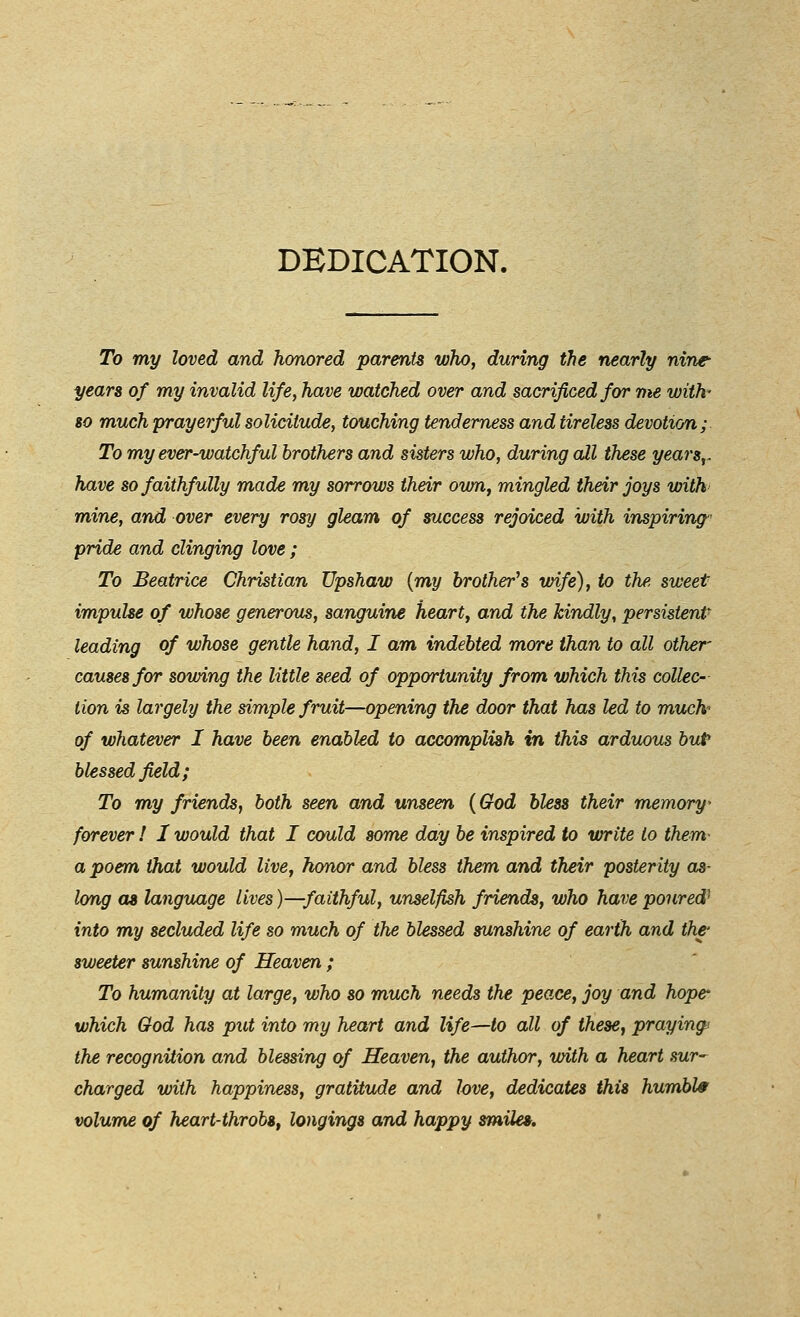 DEDICATION. To my loved and honored parents who, during the nearly nine years of my invalid life, have watched over and sacrificed for me with- 80 much prayerful solicitude, touching tenderness and tireless devotion; To my ever-watchful brothers and sisters who, during all these years,, have so faithfully made my sorrows their own, mingled their joys with mine, and over every rosy gleam of success rejoiced with inspiring' pride and clinging love ; To Beatrice Christian Upshaw {my brother^s wife), to the sweet impulse of whose generous, sanguine heart, and the kindly, persistent leading of whose gentle hand, I am indebted more than to all other- causes for sowing the little seed of opportunity from which this collec- tion is largely the simple fruit—opening the door that has led to much- of whatever I have been enabled to accomplish in this arduous but blessed field ; To my friends, both seen and unseen {God bless their memory^ forever ! I would that I cmild some day be inspired to write to them a poem that would live, honor and bless them and their posterity ob- long as language lives)—faithful, unselfish friends, who have poured^ into my secluded life so much of the blessed sunshine of earth and thf sweeter sunshine of Heaven ; To humanity at large, who so much needs the peace, joy and hope' which God has put into my heart and life—to all of these, praying/ the recognition and blessing of Heaven, the author, with a heart sur-^ charged with happiness, gratitude and love, dedicates this humble volume of heart-throbSf longings and happy smile*.