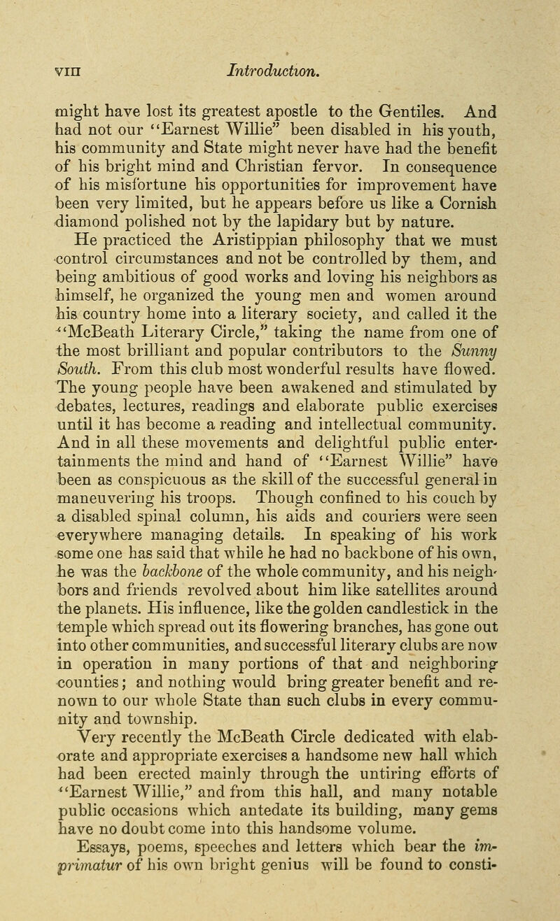 might have lost its greatest apostle to the Gentiles. And had not our Earnest Willie been disabled in his youth, his community and State might never have had the benefit of his bright mind and Christian fervor. In consequence of his misfortune his opportunities for improvement have been very limited, but he appears before us like a Cornish diamond polished not by the lapidary but by nature. He practiced the Aristippian philosophy that we must control circumstances and not be controlled by them, and being ambitious of good works and loving his neighbors as himself, he organized the young men and women around his country home into a literary society, and called it the ^'McBeath Literary Circle, taking the name from one of the most brilliant and popular contributors to the Sunny South. From this club most wonderful results have flowed. The young people have been awakened and stimulated by debates, lectures, readings and elaborate public exercises until it has become a reading and intellectual community. And in all these movements and delightful public enter- tainments the mind and hand of Earnest Willie have been as conspicuous as the skill of the successful general in maneuvering his troops. Though confined to his couch by a disabled spinal column, his aids and couriers were seen everywhere managing details. In speaking of his work some one has said that while he had no backbone of his own, he was the backbone of the whole community, and his neigh' bors and friends revolved about him like satellites around the planets. His influence, like the golden candlestick in the temple which spread out its flowering branches, has gone out into other communities, and successful literary clubs are now in operation in many portions of that and neighboring counties; and nothing would bring greater benefit and re- nown to our whole State than such clubs in every commu- nity and township. Very recently the McBeath Circle dedicated with elab- orate and appropriate exercises a handsome new hall which had been erected mainly through the untiring efibrts of Earnest Willie, and from this hall, and many notable public occasions which antedate its building, many gems have no doubt come into this handsome volume. Essays, poems, speeches and letters which bear the im- primatur of his own bright genius will be found to consti-