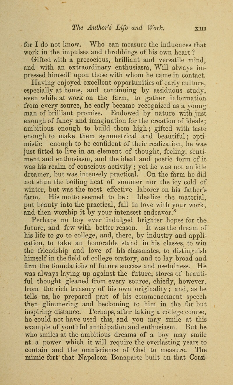 for I do not know. Who can measure the influences that work in the impulses and throbbiiigs of his own heart ? Gifted with a precocious, brilliant and versatile mind^ and with an extraordinary enthusiasm, Will always im- pressed himself upon those with whom he came in contact. Having enjoyed excellent opportunities of early culture^ especially at home, and continuing by assiduous study^ even while at work on the farm, to gather information from every source, he early became recognized as a young man of brilliant promise. Endowed by nature with just enough of fancy and imagination for the creation of ideals; ambitious enough to build them high; gifted with taste enough to make them symmetrical and beautiful; opti- mistic enough to be confident of their realization, he was just fitted to live in an element of thought, feeling, senti- ment and enthusiasm, and the ideal and poetic form of it was his realm of conscious activity; yet he was not an idle dreamer, but was intensely practical. On the farm he did not shun the boiling heat of summer nor the icy cold of winter, but was the most effective laborer on his father's farm. His motto seemed to be : Idealize the material, put beauty into the practical, fall in love with your work, and then worship it by your intensest endeavor. Perhaps no boy ever ~ indulged brighter hopes for the future, and few with better reason. It was the dream of his life to go to college, and, there, by industry and appli- cation, to take an honorable stand in his classes, to win the friendship and love of his classmates, to distinguish himself in the field of college oratory, and to lay broad and firm the foundations of future success and usefulness. He was always laying up against the future, stores of beauti- ful thought gleaned from every source, chiefly, however, from the rich treasury of his own originality ; and, as he tells us, he prepared part of his commencement speech then glimmering and beckoning to him in the far but inspiring distance. Perhaps, after taking a college course, he could not have used this, and you may smile at this example of youthful anticipation and enthusiasm. But he who smiles at the ambitious dreams of a boy may smile at a power which it will require the everlasting years to contain and the omniscience of God to measure. The mimic fort that Napoleon Bonaparte built on that Corsi-