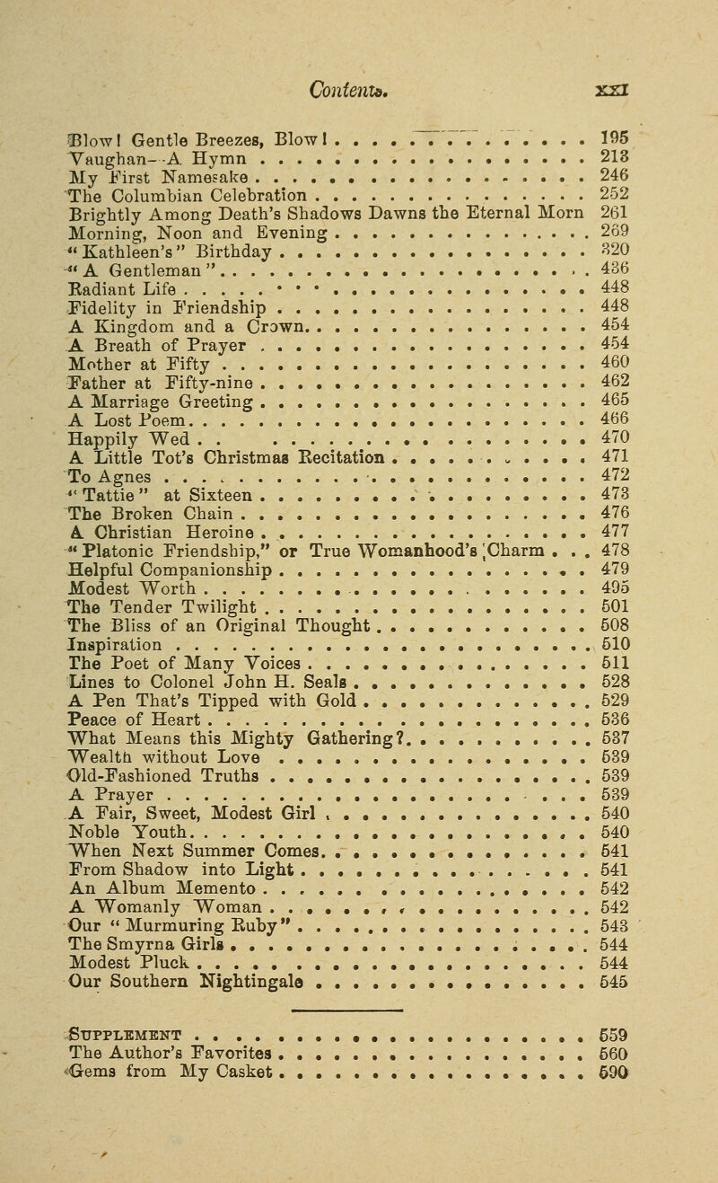 Contento. xzi ■Blow I Gentle Breezes, Blow 1 .... ,~7 7'. . . .. ... 195 Vaughan- -A Hymn 213 My First Namesake 246 The Columbian Celebration 252 Brightly Among Death's Shadows Dawns the Eternal Morn 261 Morning, Noon and Evening 269  Kathleen's  Birthday B20 - A Gentleman  436 Kadiant Life • • • 448 Fidelity in Friendship 448 A Kingdom and a Crown 454 A Breath of Prayer 454 Mother at Fifty 460 Father at Fifty-nine 462 A Marriage Greeting 465 A Lost Poem 466 Happily Wed 470 A Little Tot's Christmaa Eecitation 471 To Agnes • 472  Tattie  at Sixteen •. 473 The Broken Chain 476 A Christian Heroine 477 ** Platonic Friendship, or True Womanhood's [Charm . . . 478 Helpful Companionship 479 Modest Worth 495 The Tender Twilight 501 The Bliss of an Original Thought 508 Inspiration 510 The Poet of Many Voices 511 Lines to Colonel John H. Seals 528 A Pen That's Tipped with Gold 529 Peace of Heart 536 What Means this Mighty Gathering? 637 Wealth without Love 539 Old-Fashioned Truths 539 A Prayer - ... 539 A Fair, Sweet, Modest Girl 540 Noble Youth 540 When Next Summer Comes • 641 From Shadow into Light 641 An Album Memento 542 A Womanly Woman ..••••,<• 542 Our '• Murmuring Kuby 543 The Smyrna Girls 544 Modest Pluck . 544 Our Southern Nightingale 545 Supplement • 559 The Author's Favorites 560 <<3rems from My Casket .••..•• 690