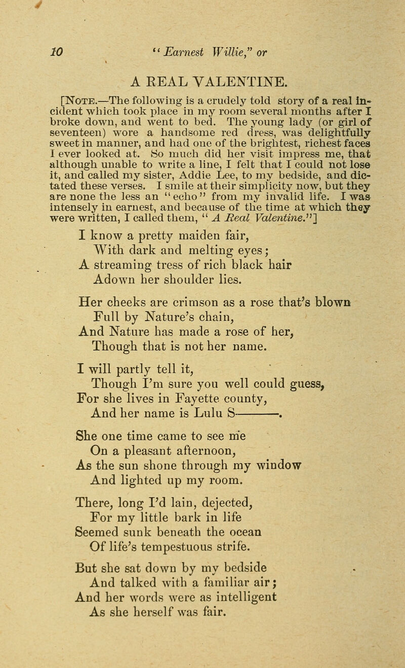 A REAL VALENTINE. [Note.—The following is a crudely told story of a real in- cident which took place in my room several months after I broke down, and went to bed. The young lady (or girl of seventeen) wore a handsome red dress, was delightfully sweet in manner, and had one of the brightest, richest faces I ever looked at. So much did her visit impress me, that although unable to write a line, I felt that I could not lose it, and called my sister, Addie Lee, to my bedside, and dic- tated these verses. I smile at their simplicity now, but they are none the less an echo from my invalid life. I was intensely in earnest, and because of the time at which they were written, I called them,  A Real Valentine.^''] I know a pretty maiden fair, With dark and melting eyes; A streaming tress of rich black hair Adown her shoulder lies. Her cheeks are crimson as a rose that's blown Full by Nature's chain, And Nature has made a rose of her, Though that is not her name. I will partly tell it, Though I'm sure you well could guess, For she lives in Fayette county. And her name is Lulu S . She one time came to see me On a pleasant afternoon, As the sun shone through my window And lighted up my room. There, long Fd lain, dejected, For my little bark in life Seemed sunk beneath the ocean Of life's tempestuous strife. But she sat down by my bedside And talked with a familiar air; And her words were as intelligent As she herself was fair.