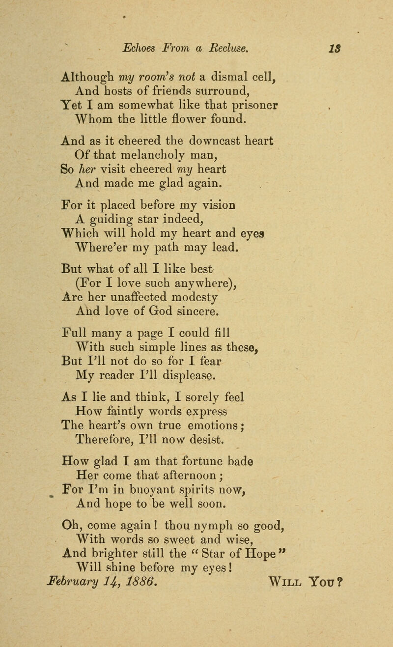 Although my room's not a dismal cell, And hosts of friends surround, Yet I am somewhat like that prisoner Whom the little flower found. And as it cheered the downcast heart Of that melancholy man, So her visit cheered my heart And made me glad again. For it placed before my vision A guiding star indeed, Which will hold my heart and eyes Where'er my path may lead. But what of all I like best (For I love such anywhere), Are her unaffected modesty And love of God sincere. Full many a page I could fill With such simple lines as these, But ni not do so for I fear My reader Fll displease. As I lie and think, I sorely feel How faintly words express The heart's own true emotions; Therefore, Fll now desist. How glad I am that fortune bade Her come that afternoon; For Pm in buoyant spirits now. And hope to be well soon. Oh, come again ! thou nymph so good, With words so sweet and wise. And brighter still the  Star of Hope  Will shine before my eyes! February I4,, 1886, Will You?