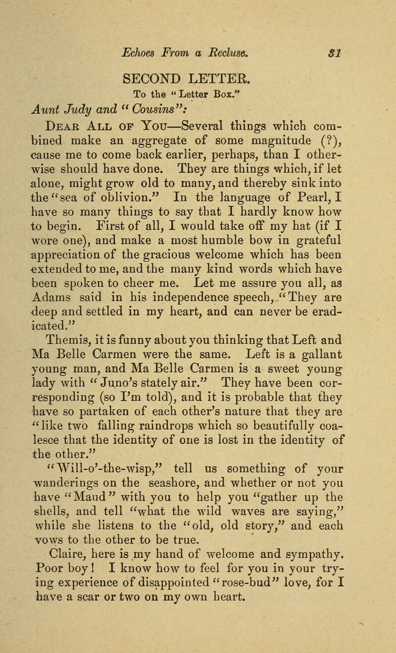 SECOND LETTER. To the Letter Box. Aunt Judy and  Cousins'^: Dear All of You—Several things which com- bined make an aggregate of some magnitude (?), cause me to come back earlier, perhaps, than I other- wise should have done. They are things which, if let alone, might grow old to many, and thereby sink into the sea of oblivion.'' In the language of Pearl, I have so many things to say that I hardly know how to begin. First of all, I would take off my hat (if I wore one), and make a most humble bow in grateful appreciation of the gracious welcome which has been extended to me, and the many kind words which have been spoken to cheer me. Let me assure you all, as Adams said in his independence speech, They are deep and settled in my heart, and can never be erad- icated. Themis, it is funny about you thinking that Left and Ma Belle Carmen were- the same. Left is a gallant young man, and Ma Belle Carmen is a sweet young lady with  Juno's stately air. They have been cor- responding (so I'm told), and it is probable that they have so partaken of each other's nature that they are ^^ like two falling raindrops which so beautifully coa- lesce that the identity of one is lost in the identity of the other. Will-o'-the-wisp, tell us something of your wanderings on the seashore, and whether or not you have Maud with you to help you gather up the shells, and tell what the wild waves are saying, while she listens to the old, old story, and each vows to the other to be true. Claire, here is my hand of welcome and sympathy. Poor boy! I know how to feel for you in your try- ing experience of disappointed rose-bud love, for I have a scar or two on my own heart.